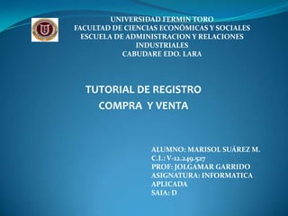 UNIVERSIDAD FERMIN TORO
FACULTAD DE CIENCIAS ECONÓMICAS Y SOCIALES
  ESCUELA DE ADMINISTRACION Y RELACIONES
               INDUSTRIALES
            CABUDARE EDO. LARA




  TUTORIAL DE REGISTRO
    COMPRA Y VENTA


                  ALUMNO: MARISOL SUÁREZ M.
                  C.I.: V-12.249.527
                  PROF: JOLGAMAR GARRIDO
                  ASIGNATURA: INFORMATICA
                  APLICADA
                  SAIA: D
 