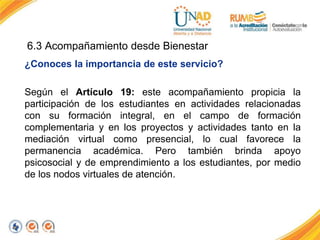 ¿Conoces la importancia de este servicio?
Según el Artículo 19: este acompañamiento propicia la
participación de los estudiantes en actividades relacionadas
con su formación integral, en el campo de formación
complementaria y en los proyectos y actividades tanto en la
mediación virtual como presencial, lo cual favorece la
permanencia académica. Pero también brinda apoyo
psicosocial y de emprendimiento a los estudiantes, por medio
de los nodos virtuales de atención.
6.3 Acompañamiento desde Bienestar
 
