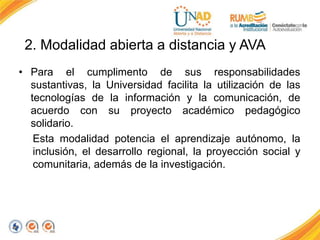 2. Modalidad abierta a distancia y AVA
• Para el cumplimento de sus responsabilidades
sustantivas, la Universidad facilita la utilización de las
tecnologías de la información y la comunicación, de
acuerdo con su proyecto académico pedagógico
solidario.
Esta modalidad potencia el aprendizaje autónomo, la
inclusión, el desarrollo regional, la proyección social y
comunitaria, además de la investigación.
 
