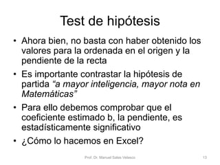 Test de hipótesis
• Ahora bien, no basta con haber obtenido los
valores para la ordenada en el origen y la
pendiente de la recta
• Es importante contrastar la hipótesis de
partida “a mayor inteligencia, mayor nota en
Matemáticas”
• Para ello debemos comprobar que el
coeficiente estimado b, la pendiente, es
estadísticamente significativo
• ¿Cómo lo hacemos en Excel?
Prof. Dr. Manuel Salas Velasco 13
 