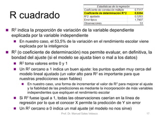 R cuadrado
Prof. Dr. Manuel Salas Velasco 17
 R2 indica la proporción de variación de la variable dependiente
explicada por la variable independiente
 En nuestro caso, el 53,5% de la variación en el rendimiento escolar viene
explicada por la inteligencia
 R2 (o coeficiente de determinación) nos permite evaluar, en definitiva, la
bondad del ajuste (si el modelo se ajusta bien o mal a los datos)
 R2 toma valores entre 0 y 1
 Un R2 cercano a 1 indica un buen ajuste: los puntos quedan muy cerca del
modelo lineal ajustado (un valor alto para R2 es importante para que
nuestras predicciones sean fiables)
 En nuestro caso, una forma de incrementar el valor de R2 para mejorar el ajuste
y la fiabilidad de las predicciones es mediante la incorporación de más variables
independientes que expliquen el rendimiento escolar
 Si R2 fuese igual a 1, todas las observaciones caerían en la línea de
regresión por lo que el conocer X permite la predicción de Y sin error
 Un R2 cercano a 0 indica un mal ajuste (el modelo no nos sirve)
 