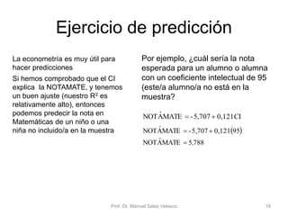Ejercicio de predicción
La econometría es muy útil para
hacer predicciones
Si hemos comprobado que el CI
explica la NOTAMATE, y tenemos
un buen ajuste (nuestro R2 es
relativamente alto), entonces
podemos predecir la nota en
Matemáticas de un niño o una
niña no incluido/a en la muestra
Prof. Dr. Manuel Salas Velasco 18
CI0,1215,707-MATEANOT ˆ
Por ejemplo, ¿cuál sería la nota
esperada para un alumno o alumna
con un coeficiente intelectual de 95
(este/a alumno/a no está en la
muestra?
 
7885MATEANOT
950,1215,707-MATEANOT
,ˆ
ˆ


 