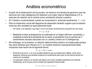 Análisis econométrico
• A partir de la observación de los puntos, se observa una tendencia general a que los
alumnos con más inteligencia (X) obtienen una mejor nota en Matemáticas (Y); a
este tipo de relación se le conoce como correlación directa o positiva
• Si Y tiende a incrementarse cuando se incrementa X, entonces tendríamos: Y = f (X)
• Pero la inspección visual del diagrama de dispersión también sugiere que la relación
entre las dos variables es esencialmente lineal:
– Por tanto, si la relación f que liga Y con X es lineal, tendríamos la ecuación de una recta:
Y = a + b X
– Mediante la letra a designamos la ordenada en el origen (término constante), y
mediante la letra b la pendiente de la recta; la pendiente b es el cambio de Y
(rendimiento escolar) asociado con un cambio unitario en X (inteligencia)
• Sin embargo, en la práctica, la relación determinística anterior es inadecuada porque
hay otros factores que influyen en Y; un modelo empírico necesariamente debe
incorporar este hecho de la siguiente forma:
Y = a + b X + error
– El término de error, e, es una variable aleatoria que se añade para reflejar, entre otros
aspectos, factores que también explican el rendimiento pero que no los hemos tenido en
cuenta en el análisis
– La expresión anterior, en donde solo figura una única variable explicativa (el cociente
intelectual), se le conoce como modelo de regresión lineal simple
Prof. Dr. Manuel Salas Velasco 8
 