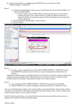 b) Copie estas duas pastas e cole dentro da pasta SWSETUP que se encontra em: MEU
      COMPUTADOR>C:>SWSETUP

Passo 3
           a) Voltando ao PartitionMagic, clique em com o botão direito em cima de LOCAL DISK (C:) e
              selecione RESIZE/MOVE.
                  • Se ouver algum valor em FREE SPACE AFTER (que não seja zero, obvio,hehe), o
                     diminua até chegar a zero. Clique em OK e em Apply novamente e depois que o
                     notebook reiniciar, se for preciso, retorne ao Passo 3 novamente. Caso o seu já esteja
                     em zero, ignore isso.
           b) EM FREE SPACE AFTER, digite o valor até 1027,6
           c) Dê ok e APPLY




Passo 4
       a) Vá onde vc colou os programas que extraiu (MEU COMPUTADOR>C:>SWSETUP) e abra a
           pasta HPQPDP. Aguarde e clique em Setup.exe e siga as instruções para instalar (clicar em
           avançar).
   Aguarde, pois demora um pouco. Quando ele acabar ele irá reiniciar (se ele pedir, autorize) e quando ligar,
   continuará a instalar. Quando acabar o QuickPlay para ser acessado sem iniciar o windows já estará
   instalado. Agora vamos instalar o que poderá ser usado com o windows iniciado.

Passo 5
       a) Vá novamente em MEU COMPUTADOR>C:>SWSETUP e agora entre na pasta QPW.
       b) Cliquem WMFDist.exe e depois em Setup.exe. Instale normal e pronto. Aqui termina o tuto.

Para ver se ta tudo pegando, desligue o note e passe o dedo no sensor do Quickplay. Se ele der tipo um boot
no windows mas não inicia-lo, mostrando a tela do Quick, deu certo. Depois, com o windows iniciado, passe
o dedo no mesmo sensor e veja se o quick vai iniciar.

Se não fui claro em algum lugar, ou se restarem dúvidas, deixe posts na comu citada no inicio que eu, ou
qualquer outro membro da mesma, tentaremos ajudar.


Abraços a todos.
 