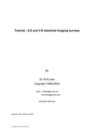 Tutorial : 2-D and 3-D electrical imaging surveys




                                               By


                                        Dr. M.H.Loke
                                   Copyright (1996-2004)


                                    email : mhloke@tm.net.my
                                          drmhloke@yahoo.com


                                       (All rights reserved)




(Revision date : 26th July 2004)




Copyright (1996-2004) M.H.Loke
 
