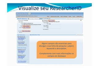 Visualize seu ResearcherID




           Alguns campos são essenciais para
        divulgar a sua linha de pesquisa: subject,
                 keywords e description.

        Complemente com mais informações os
               campos em destaque
 