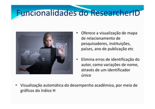 Funcionalidades do ResearcherID

                              • Oferece a visualização de mapa
                                de relacionamento de
                                pesquisadores, instituições,
                                países, ano de publicação etc

                              • Elimina erros de identificação do
                                autor, como variações de nome,
                                através de um identificador
                                único

• Visualização automática do desempenho acadêmico, por meio de
  gráficos do índice H
 