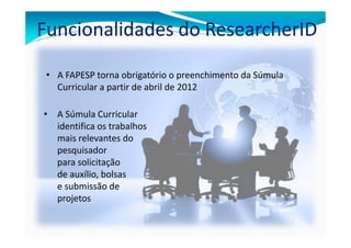 Funcionalidades do ResearcherID

 • A FAPESP torna obrigatório o preenchimento da Súmula
   Curricular a partir de abril de 2012

• A Súmula Curricular
  identifica os trabalhos
  mais relevantes do
  pesquisador
  para solicitação
  de auxílio, bolsas
  e submissão de
  projetos
 