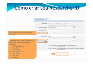 Como criar seu ResearcherID



Crie uma senha de 4 dígitos para sua
segurança



 É possível incluir todas as variações do
 seu nome em um único cadastro.
 Exemplo:
 • Silva, José Getúlio
 • Silva, J. G.
 • Silva, José G.
 • José Getúlio Silva
 • José G. Silva
 • José Silva
 • SILVA JG
 