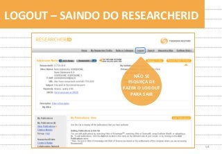 58	
  
LOGOUT	
  –	
  SAINDO	
  DO	
  RESEARCHERID	
  
NÃO	
  SE	
  	
  
ESQUEÇA	
  DE	
  
FAZER	
  O	
  LOGOUT	
  
PARA	
  SAIR	
  
 