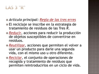 Las 3 "R"Artículo principal: Regla de las tres erresEl reciclaje se inscribe en la estrategia de tratamiento de residuos de las Tres R.Reducir, acciones para reducir la producción de objetos susceptibles de convertirse en residuos.Reutilizar, acciones que permiten el volver a usar un producto para darle una segunda vida, con el mismo uso u otro diferente.Reciclar, el conjunto de operaciones de recogida y tratamiento de residuos que permiten reintroducirlos en un ciclo de vida.