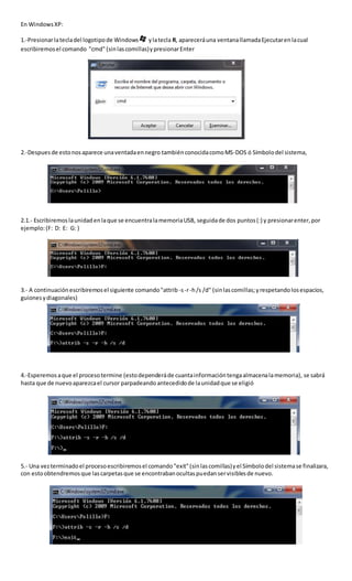 En WindowsXP:
1.-Presionarlatecladel logotipode Windows ylatecla R, apareceráuna ventanallamadaEjecutarenlacual
escribiremosel comando "cmd" (sinlascomillas)ypresionarEnter
2.-Despues de estonosaparece unaventadaennegro tambiénconocidacomoMS-DOS ó Símbolodel sistema,
2.1.- Escribiremoslaunidadenlaque se encuentralamemoriaUSB, seguidade dos puntos(:) y presionarenter,por
ejemplo:(F: D: E: G: )
3.- A continuaciónescribiremosel siguiente comando"attrib -s-r-h/s /d" (sinlascomillas;yrespetandolosespacios,
guionesydiagonales)
4.-Esperemosaque el procesotermine (estodependeráde cuantainformacióntengaalmacenalamemoria), se sabrá
hasta que de nuevoaparezcael cursor parpadeando antecedidode launidadque se eligió
5.- Una vezterminadoel procesoescribiremosel comando"exit"(sinlascomillas)yel Símbolodel sistemase finalizara,
con estoobtendremosque lascarpetasque se encontrabanocultaspuedanservisiblesde nuevo.
 