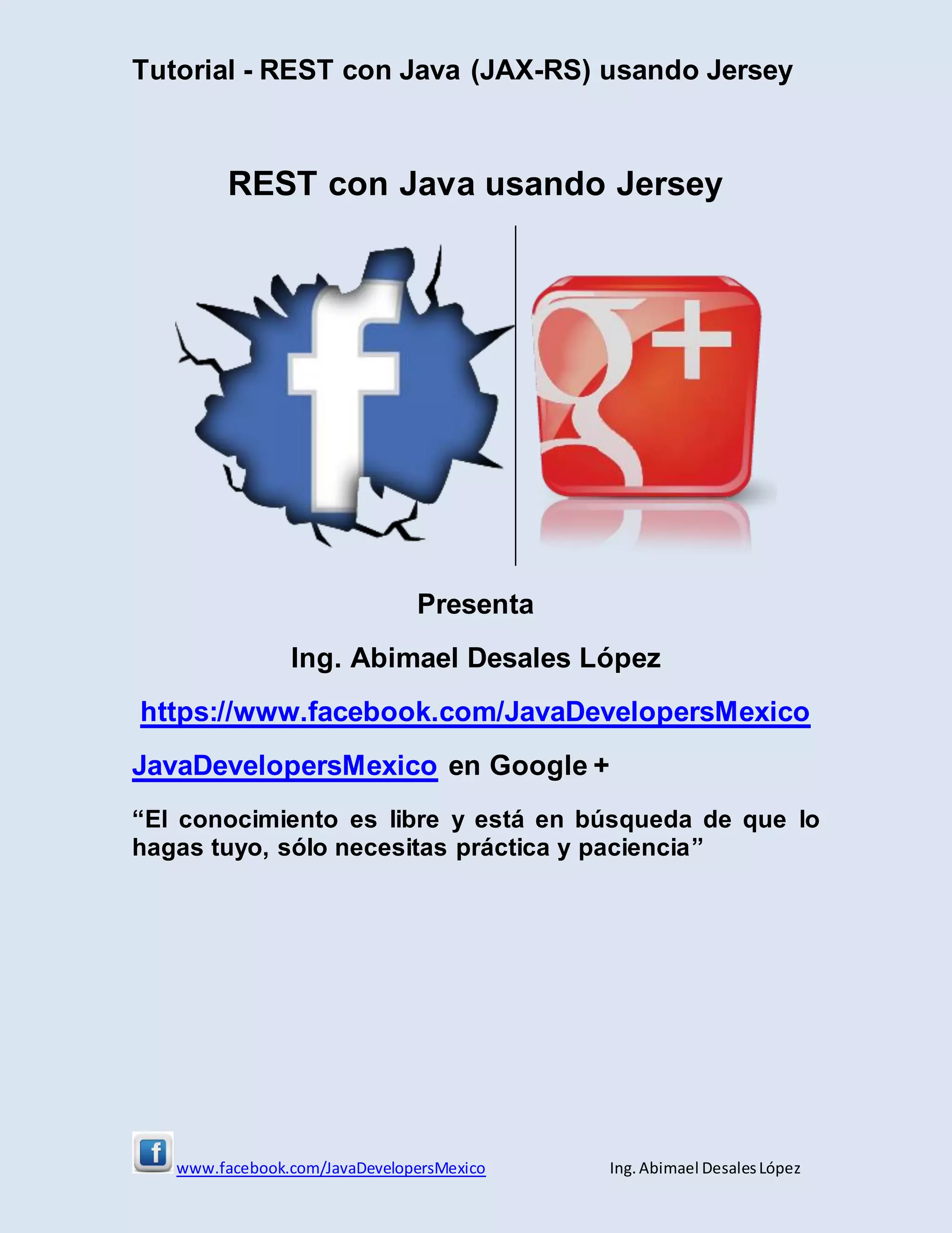 Tutorial - REST con Java (JAX-RS) usando Jersey
www.facebook.com/JavaDevelopersMexico Ing. Abimael DesalesLópez
REST con Java usando Jersey
Presenta
Ing. Abimael Desales López
https://www.facebook.com/JavaDevelopersMexico
JavaDevelopersMexico en Google +
“El conocimiento es libre y está en búsqueda de que lo
hagas tuyo, sólo necesitas práctica y paciencia”
 