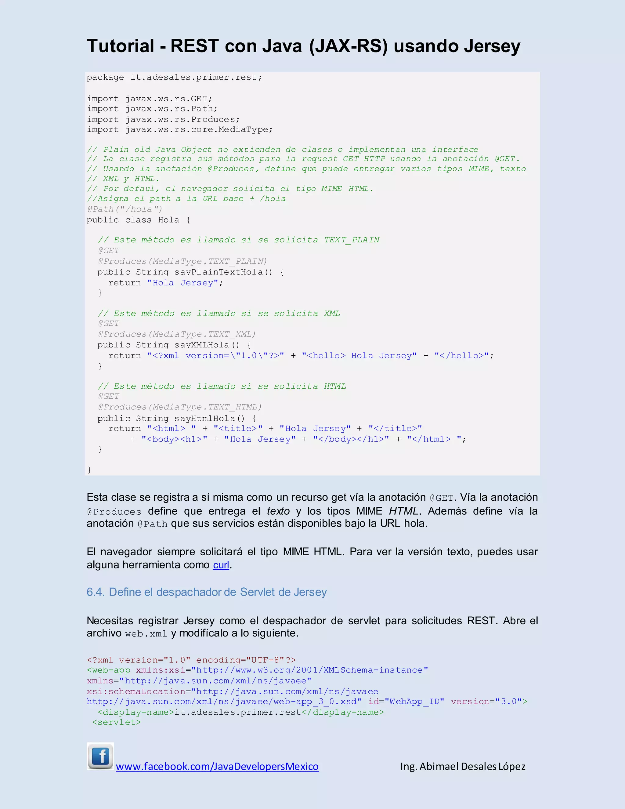 Tutorial - REST con Java (JAX-RS) usando Jersey
www.facebook.com/JavaDevelopersMexico Ing. Abimael DesalesLópez
package it.adesales.primer.rest;
import javax.ws.rs.GET;
import javax.ws.rs.Path;
import javax.ws.rs.Produces;
import javax.ws.rs.core.MediaType;
// Plain old Java Object no extienden de clases o implementan una interface
// La clase registra sus métodos para la request GET HTTP usando la anotación @GET.
// Usando la anotación @Produces, define que puede entregar varios tipos MIME, texto
// XML y HTML.
// Por defaul, el navegador solicita el tipo MIME HTML.
//Asigna el path a la URL base + /hola
@Path("/hola")
public class Hola {
// Este método es llamado si se solicita TEXT_PLAIN
@GET
@Produces(MediaType.TEXT_PLAIN)
public String sayPlainTextHola() {
return "Hola Jersey";
}
// Este método es llamado si se solicita XML
@GET
@Produces(MediaType.TEXT_XML)
public String sayXMLHola() {
return "<?xml version="1.0"?>" + "<hello> Hola Jersey" + "</hello>";
}
// Este método es llamado si se solicita HTML
@GET
@Produces(MediaType.TEXT_HTML)
public String sayHtmlHola() {
return "<html> " + "<title>" + "Hola Jersey" + "</title>"
+ "<body><h1>" + "Hola Jersey" + "</body></h1>" + "</html> ";
}
}
Esta clase se registra a sí misma como un recurso get vía la anotación @GET. Vía la anotación
@Produces define que entrega el texto y los tipos MIME HTML. Además define vía la
anotación @Path que sus servicios están disponibles bajo la URL hola.
El navegador siempre solicitará el tipo MIME HTML. Para ver la versión texto, puedes usar
alguna herramienta como curl.
6.4. Define el despachador de Servlet de Jersey
Necesitas registrar Jersey como el despachador de servlet para solicitudes REST. Abre el
archivo web.xml y modifícalo a lo siguiente.
<?xml version="1.0" encoding="UTF-8"?>
<web-app xmlns:xsi="http://www.w3.org/2001/XMLSchema-instance"
xmlns="http://java.sun.com/xml/ns/javaee"
xsi:schemaLocation="http://java.sun.com/xml/ns/javaee
http://java.sun.com/xml/ns/javaee/web-app_3_0.xsd" id="WebApp_ID" version="3.0">
<display-name>it.adesales.primer.rest</display-name>
<servlet>
 