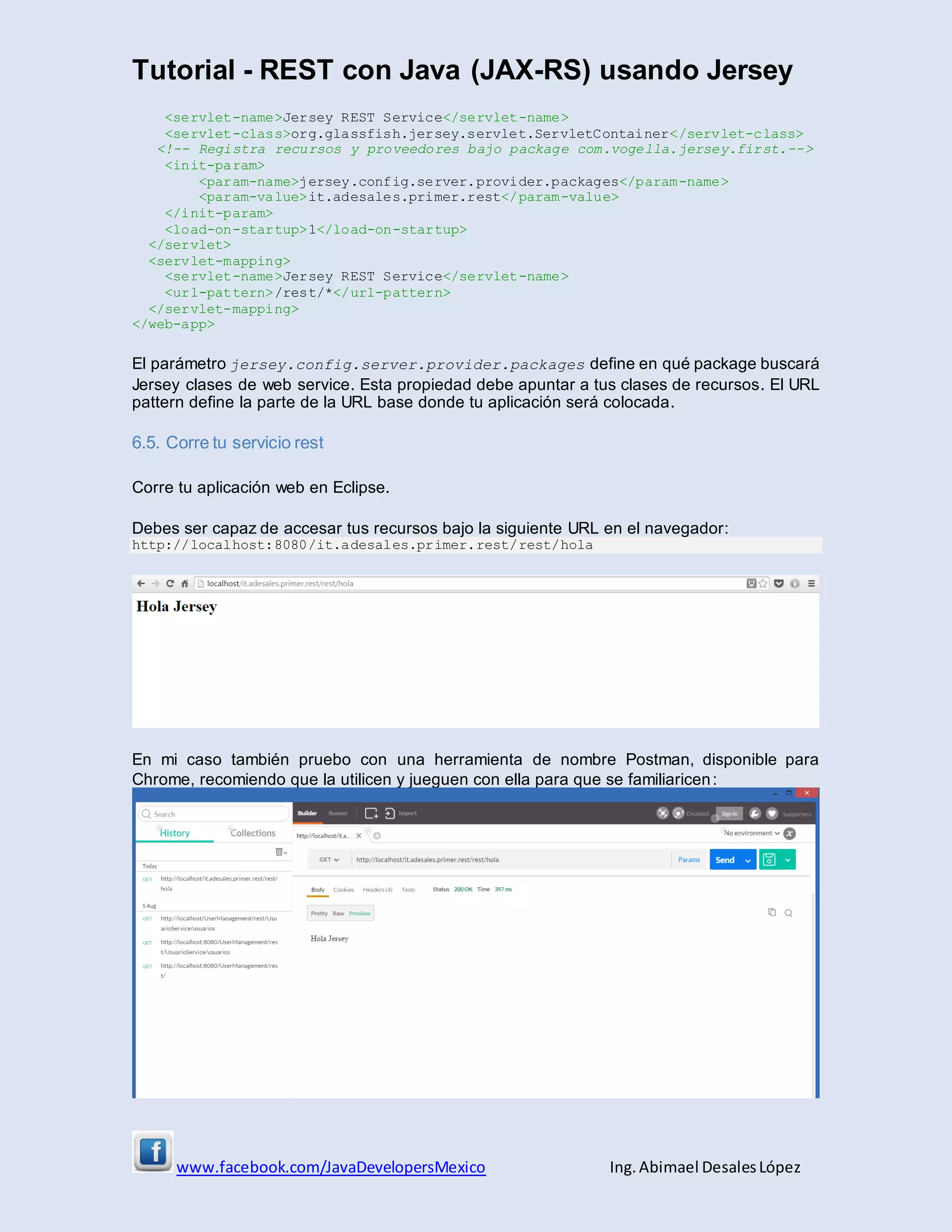 Tutorial - REST con Java (JAX-RS) usando Jersey
www.facebook.com/JavaDevelopersMexico Ing. Abimael DesalesLópez
<servlet-name>Jersey REST Service</servlet-name>
<servlet-class>org.glassfish.jersey.servlet.ServletContainer</servlet-class>
<!-- Registra recursos y proveedores bajo package com.vogella.jersey.first.-->
<init-param>
<param-name>jersey.config.server.provider.packages</param-name>
<param-value>it.adesales.primer.rest</param-value>
</init-param>
<load-on-startup>1</load-on-startup>
</servlet>
<servlet-mapping>
<servlet-name>Jersey REST Service</servlet-name>
<url-pattern>/rest/*</url-pattern>
</servlet-mapping>
</web-app>
El parámetro jersey.config.server.provider.packages define en qué package buscará
Jersey clases de web service. Esta propiedad debe apuntar a tus clases de recursos. El URL
pattern define la parte de la URL base donde tu aplicación será colocada.
6.5. Corre tu servicio rest
Corre tu aplicación web en Eclipse.
Debes ser capaz de accesar tus recursos bajo la siguiente URL en el navegador:
http://localhost:8080/it.adesales.primer.rest/rest/hola
En mi caso también pruebo con una herramienta de nombre Postman, disponible para
Chrome, recomiendo que la utilicen y jueguen con ella para que se familiaricen:
 