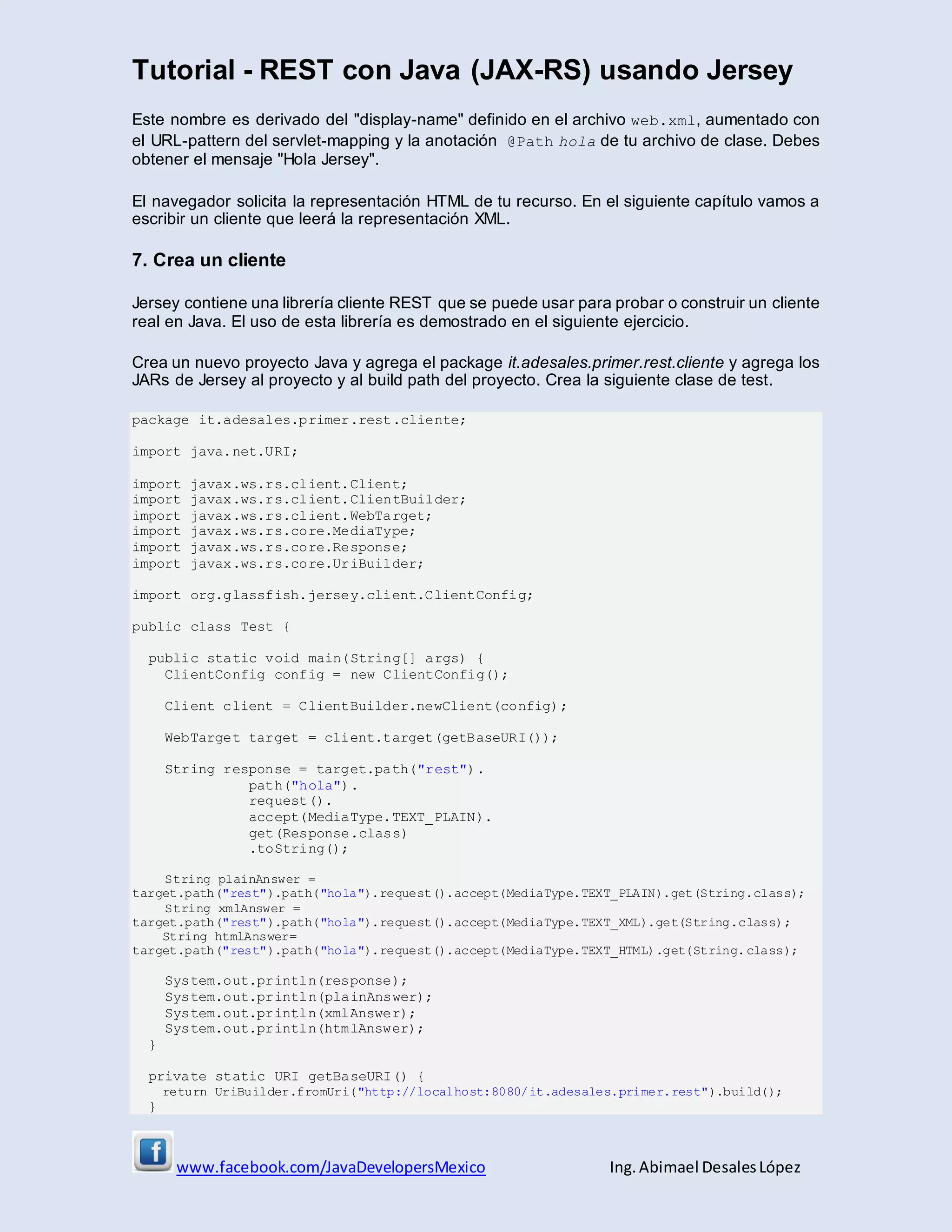 Tutorial - REST con Java (JAX-RS) usando Jersey
www.facebook.com/JavaDevelopersMexico Ing. Abimael DesalesLópez
Este nombre es derivado del "display-name" definido en el archivo web.xml, aumentado con
el URL-pattern del servlet-mapping y la anotación @Path hola de tu archivo de clase. Debes
obtener el mensaje "Hola Jersey".
El navegador solicita la representación HTML de tu recurso. En el siguiente capítulo vamos a
escribir un cliente que leerá la representación XML.
7. Crea un cliente
Jersey contiene una librería cliente REST que se puede usar para probar o construir un cliente
real en Java. El uso de esta librería es demostrado en el siguiente ejercicio.
Crea un nuevo proyecto Java y agrega el package it.adesales.primer.rest.cliente y agrega los
JARs de Jersey al proyecto y al build path del proyecto. Crea la siguiente clase de test.
package it.adesales.primer.rest.cliente;
import java.net.URI;
import javax.ws.rs.client.Client;
import javax.ws.rs.client.ClientBuilder;
import javax.ws.rs.client.WebTarget;
import javax.ws.rs.core.MediaType;
import javax.ws.rs.core.Response;
import javax.ws.rs.core.UriBuilder;
import org.glassfish.jersey.client.ClientConfig;
public class Test {
public static void main(String[] args) {
ClientConfig config = new ClientConfig();
Client client = ClientBuilder.newClient(config);
WebTarget target = client.target(getBaseURI());
String response = target.path("rest").
path("hola").
request().
accept(MediaType.TEXT_PLAIN).
get(Response.class)
.toString();
String plainAnswer =
target.path("rest").path("hola").request().accept(MediaType.TEXT_PLAIN).get(String.class);
String xmlAnswer =
target.path("rest").path("hola").request().accept(MediaType.TEXT_XML).get(String.class);
String htmlAnswer=
target.path("rest").path("hola").request().accept(MediaType.TEXT_HTML).get(String.class);
System.out.println(response);
System.out.println(plainAnswer);
System.out.println(xmlAnswer);
System.out.println(htmlAnswer);
}
private static URI getBaseURI() {
return UriBuilder.fromUri("http://localhost:8080/it.adesales.primer.rest").build();
}
 