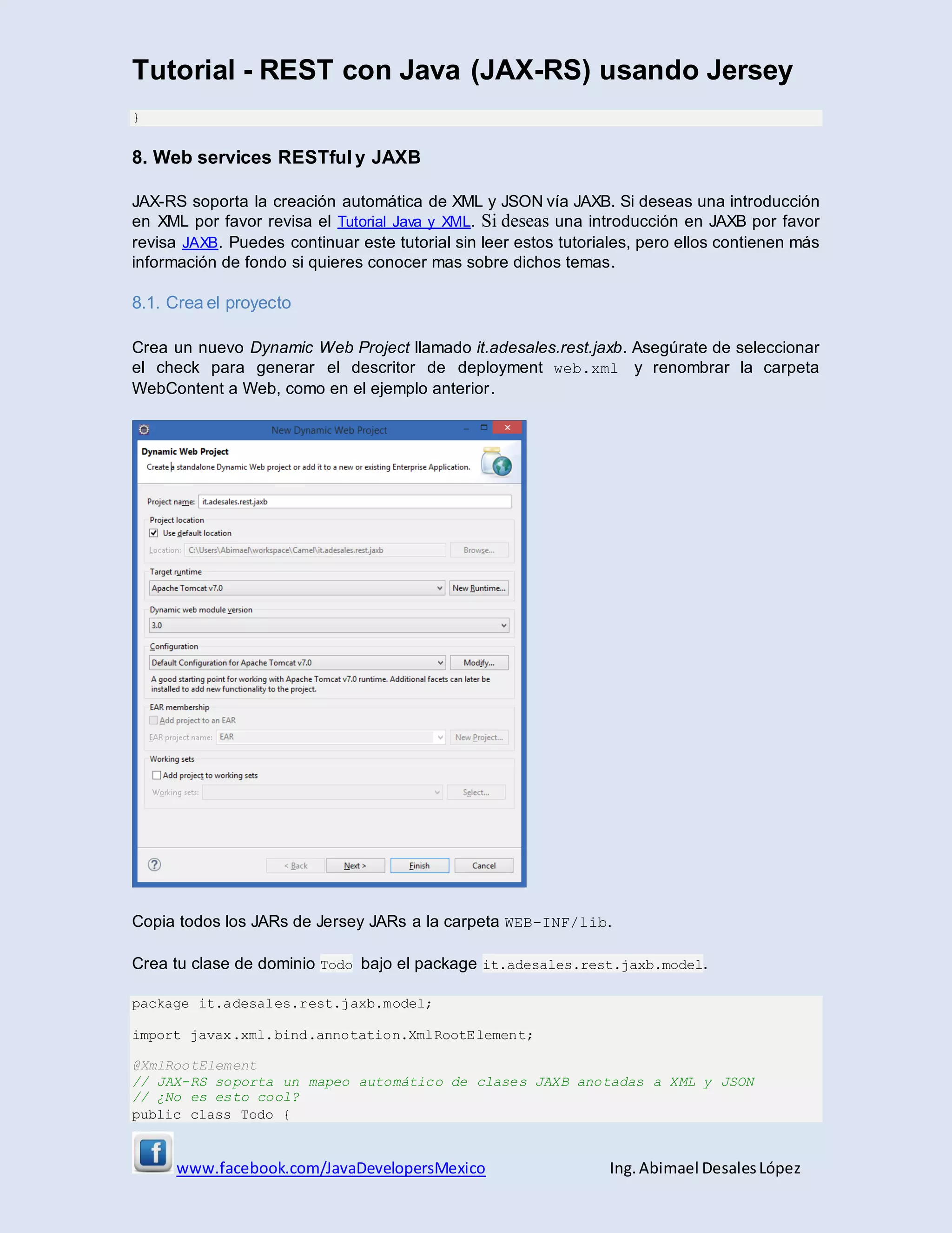 Tutorial - REST con Java (JAX-RS) usando Jersey
www.facebook.com/JavaDevelopersMexico Ing. Abimael DesalesLópez
}
8. Web services RESTful y JAXB
JAX-RS soporta la creación automática de XML y JSON vía JAXB. Si deseas una introducción
en XML por favor revisa el Tutorial Java y XML. Si deseas una introducción en JAXB por favor
revisa JAXB. Puedes continuar este tutorial sin leer estos tutoriales, pero ellos contienen más
información de fondo si quieres conocer mas sobre dichos temas.
8.1. Crea el proyecto
Crea un nuevo Dynamic Web Project llamado it.adesales.rest.jaxb. Asegúrate de seleccionar
el check para generar el descritor de deployment web.xml y renombrar la carpeta
WebContent a Web, como en el ejemplo anterior.
Copia todos los JARs de Jersey JARs a la carpeta WEB-INF/lib.
Crea tu clase de dominio Todo bajo el package it.adesales.rest.jaxb.model.
package it.adesales.rest.jaxb.model;
import javax.xml.bind.annotation.XmlRootElement;
@XmlRootElement
// JAX-RS soporta un mapeo automático de clases JAXB anotadas a XML y JSON
// ¿No es esto cool?
public class Todo {
 