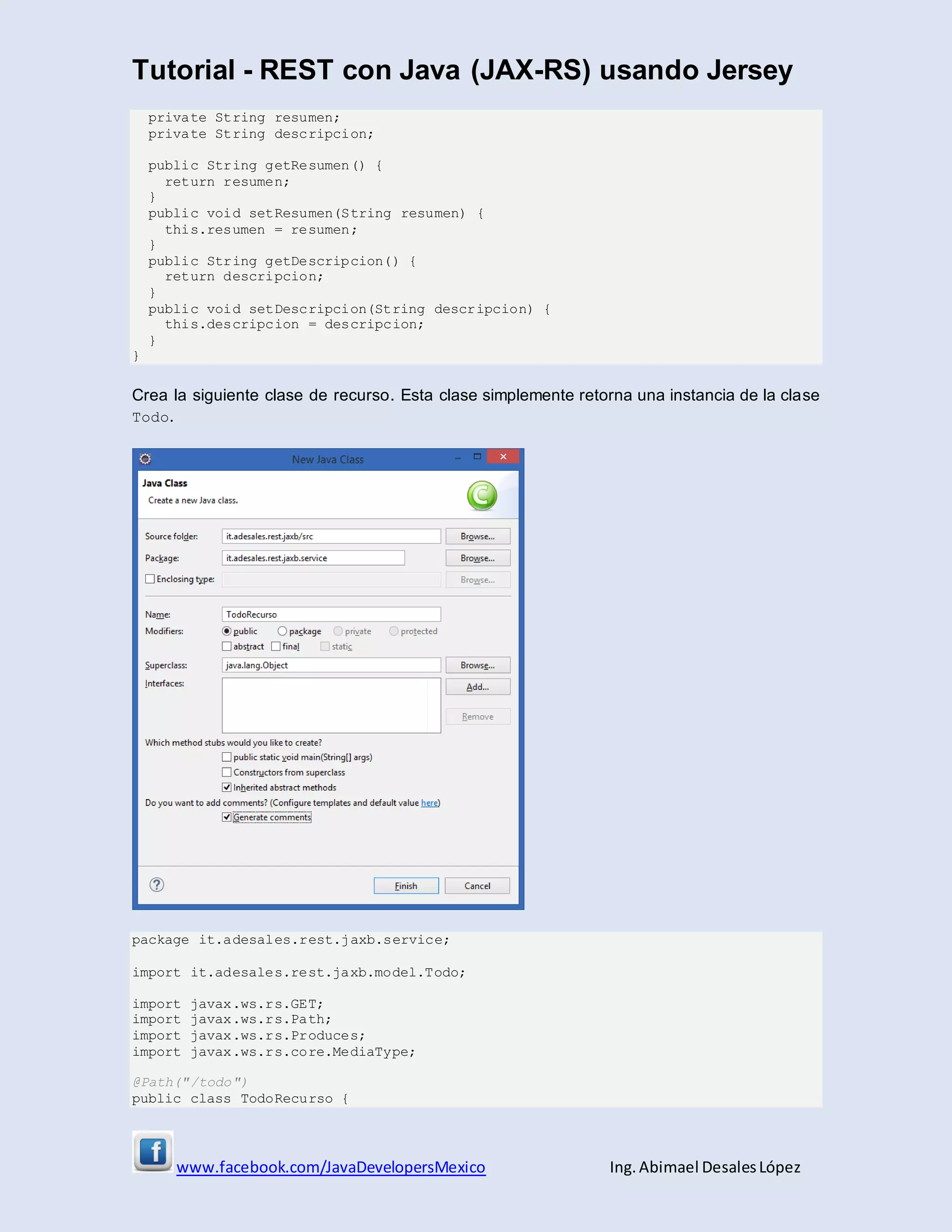 Tutorial - REST con Java (JAX-RS) usando Jersey
www.facebook.com/JavaDevelopersMexico Ing. Abimael DesalesLópez
private String resumen;
private String descripcion;
public String getResumen() {
return resumen;
}
public void setResumen(String resumen) {
this.resumen = resumen;
}
public String getDescripcion() {
return descripcion;
}
public void setDescripcion(String descripcion) {
this.descripcion = descripcion;
}
}
Crea la siguiente clase de recurso. Esta clase simplemente retorna una instancia de la clase
Todo.
package it.adesales.rest.jaxb.service;
import it.adesales.rest.jaxb.model.Todo;
import javax.ws.rs.GET;
import javax.ws.rs.Path;
import javax.ws.rs.Produces;
import javax.ws.rs.core.MediaType;
@Path("/todo")
public class TodoRecurso {
 