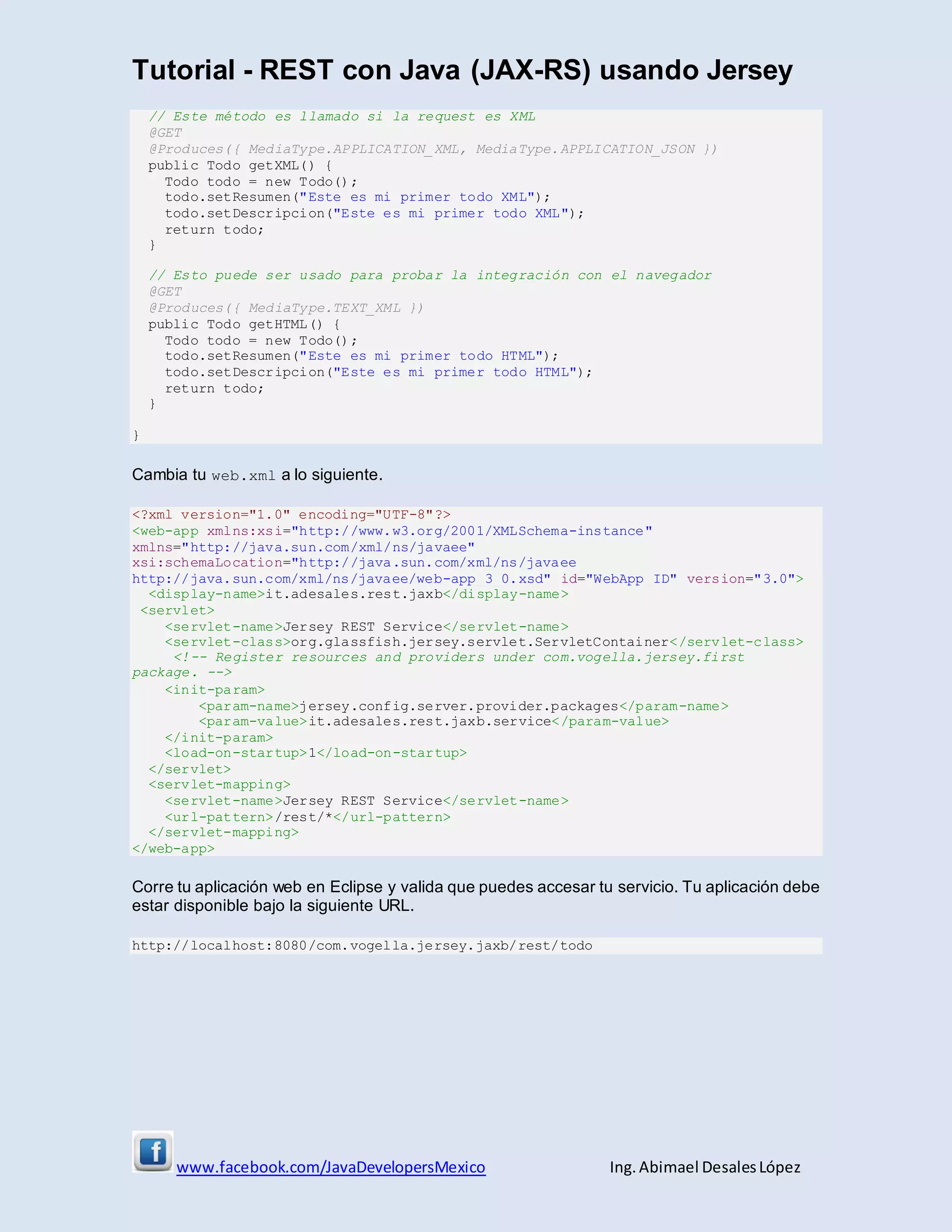 Tutorial - REST con Java (JAX-RS) usando Jersey
www.facebook.com/JavaDevelopersMexico Ing. Abimael DesalesLópez
// Este método es llamado si la request es XML
@GET
@Produces({ MediaType.APPLICATION_XML, MediaType.APPLICATION_JSON })
public Todo getXML() {
Todo todo = new Todo();
todo.setResumen("Este es mi primer todo XML");
todo.setDescripcion("Este es mi primer todo XML");
return todo;
}
// Esto puede ser usado para probar la integración con el navegador
@GET
@Produces({ MediaType.TEXT_XML })
public Todo getHTML() {
Todo todo = new Todo();
todo.setResumen("Este es mi primer todo HTML");
todo.setDescripcion("Este es mi primer todo HTML");
return todo;
}
}
Cambia tu web.xml a lo siguiente.
<?xml version="1.0" encoding="UTF-8"?>
<web-app xmlns:xsi="http://www.w3.org/2001/XMLSchema-instance"
xmlns="http://java.sun.com/xml/ns/javaee"
xsi:schemaLocation="http://java.sun.com/xml/ns/javaee
http://java.sun.com/xml/ns/javaee/web-app_3_0.xsd" id="WebApp_ID" version="3.0">
<display-name>it.adesales.rest.jaxb</display-name>
<servlet>
<servlet-name>Jersey REST Service</servlet-name>
<servlet-class>org.glassfish.jersey.servlet.ServletContainer</servlet-class>
<!-- Register resources and providers under com.vogella.jersey.first
package. -->
<init-param>
<param-name>jersey.config.server.provider.packages</param-name>
<param-value>it.adesales.rest.jaxb.service</param-value>
</init-param>
<load-on-startup>1</load-on-startup>
</servlet>
<servlet-mapping>
<servlet-name>Jersey REST Service</servlet-name>
<url-pattern>/rest/*</url-pattern>
</servlet-mapping>
</web-app>
Corre tu aplicación web en Eclipse y valida que puedes accesar tu servicio. Tu aplicación debe
estar disponible bajo la siguiente URL.
http://localhost:8080/com.vogella.jersey.jaxb/rest/todo
 