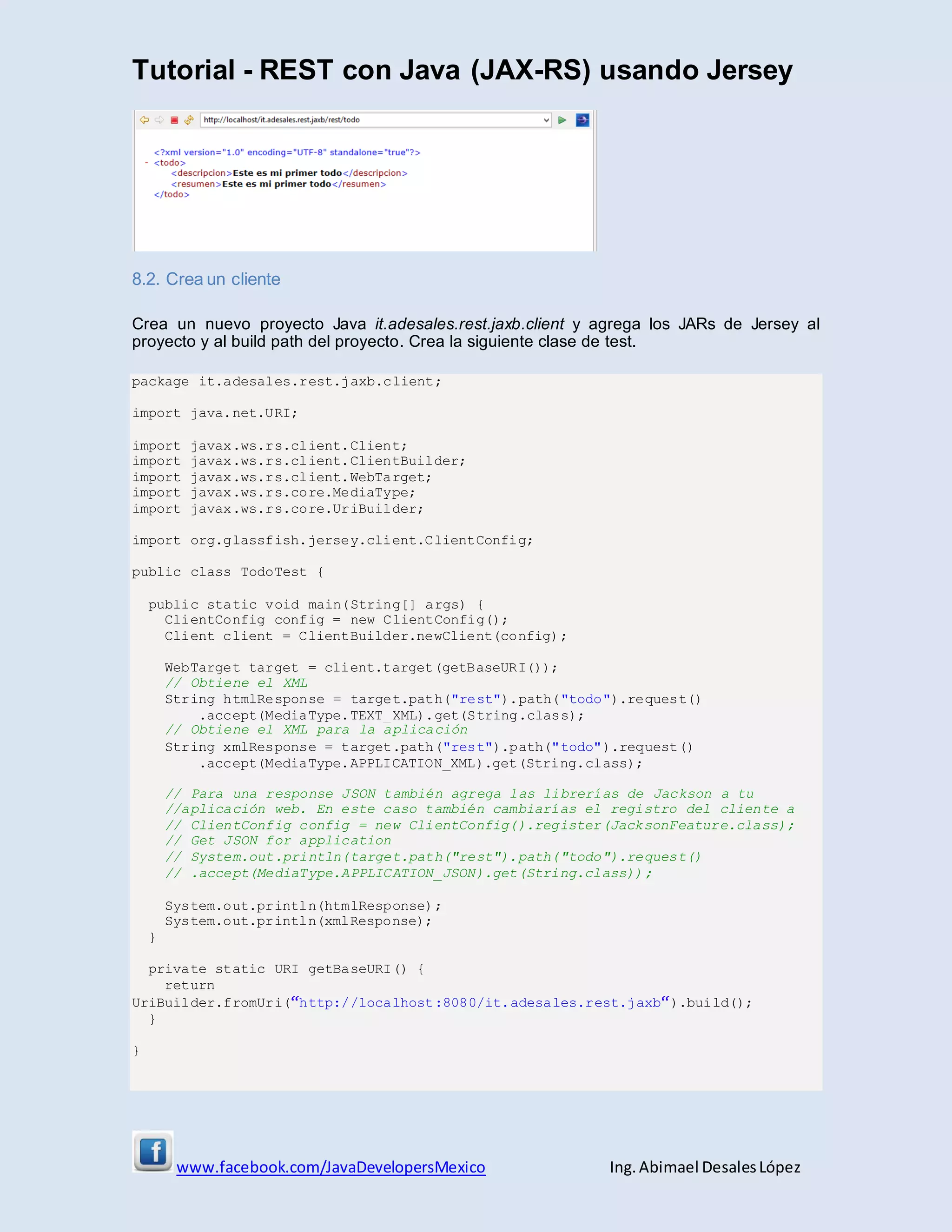 Tutorial - REST con Java (JAX-RS) usando Jersey
www.facebook.com/JavaDevelopersMexico Ing. Abimael DesalesLópez
8.2. Crea un cliente
Crea un nuevo proyecto Java it.adesales.rest.jaxb.client y agrega los JARs de Jersey al
proyecto y al build path del proyecto. Crea la siguiente clase de test.
package it.adesales.rest.jaxb.client;
import java.net.URI;
import javax.ws.rs.client.Client;
import javax.ws.rs.client.ClientBuilder;
import javax.ws.rs.client.WebTarget;
import javax.ws.rs.core.MediaType;
import javax.ws.rs.core.UriBuilder;
import org.glassfish.jersey.client.ClientConfig;
public class TodoTest {
public static void main(String[] args) {
ClientConfig config = new ClientConfig();
Client client = ClientBuilder.newClient(config);
WebTarget target = client.target(getBaseURI());
// Obtiene el XML
String htmlResponse = target.path("rest").path("todo").request()
.accept(MediaType.TEXT_XML).get(String.class);
// Obtiene el XML para la aplicación
String xmlResponse = target.path("rest").path("todo").request()
.accept(MediaType.APPLICATION_XML).get(String.class);
// Para una response JSON también agrega las librerías de Jackson a tu
//aplicación web. En este caso también cambiarías el registro del cliente a
// ClientConfig config = new ClientConfig().register(JacksonFeature.class);
// Get JSON for application
// System.out.println(target.path("rest").path("todo").request()
// .accept(MediaType.APPLICATION_JSON).get(String.class));
System.out.println(htmlResponse);
System.out.println(xmlResponse);
}
private static URI getBaseURI() {
return
UriBuilder.fromUri(“http://localhost:8080/it.adesales.rest.jaxb“).build();
}
}
 