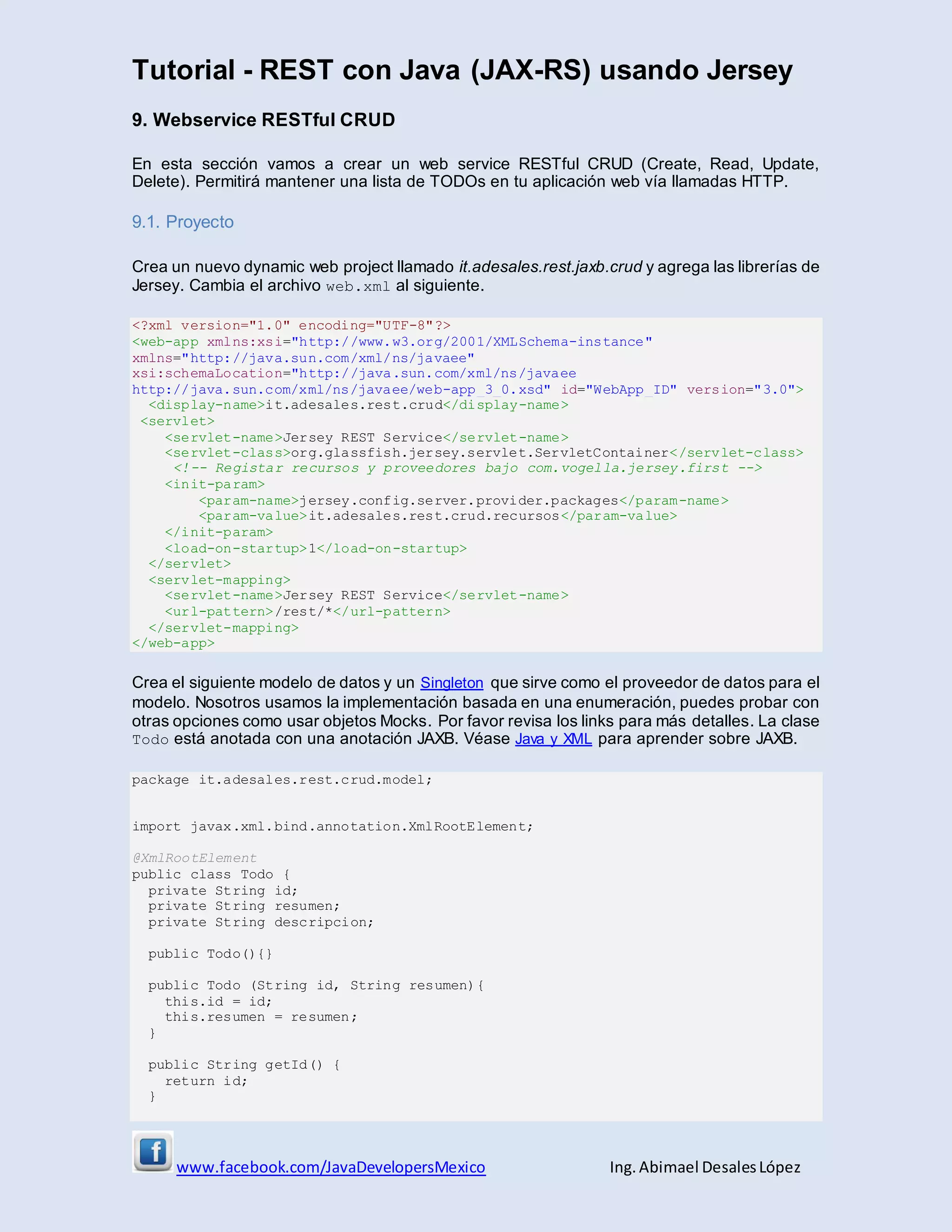 Tutorial - REST con Java (JAX-RS) usando Jersey
www.facebook.com/JavaDevelopersMexico Ing. Abimael DesalesLópez
9. Webservice RESTful CRUD
En esta sección vamos a crear un web service RESTful CRUD (Create, Read, Update,
Delete). Permitirá mantener una lista de TODOs en tu aplicación web vía llamadas HTTP.
9.1. Proyecto
Crea un nuevo dynamic web project llamado it.adesales.rest.jaxb.crud y agrega las librerías de
Jersey. Cambia el archivo web.xml al siguiente.
<?xml version="1.0" encoding="UTF-8"?>
<web-app xmlns:xsi="http://www.w3.org/2001/XMLSchema-instance"
xmlns="http://java.sun.com/xml/ns/javaee"
xsi:schemaLocation="http://java.sun.com/xml/ns/javaee
http://java.sun.com/xml/ns/javaee/web-app_3_0.xsd" id="WebApp_ID" version="3.0">
<display-name>it.adesales.rest.crud</display-name>
<servlet>
<servlet-name>Jersey REST Service</servlet-name>
<servlet-class>org.glassfish.jersey.servlet.ServletContainer</servlet-class>
<!-- Registar recursos y proveedores bajo com.vogella.jersey.first -->
<init-param>
<param-name>jersey.config.server.provider.packages</param-name>
<param-value>it.adesales.rest.crud.recursos</param-value>
</init-param>
<load-on-startup>1</load-on-startup>
</servlet>
<servlet-mapping>
<servlet-name>Jersey REST Service</servlet-name>
<url-pattern>/rest/*</url-pattern>
</servlet-mapping>
</web-app>
Crea el siguiente modelo de datos y un Singleton que sirve como el proveedor de datos para el
modelo. Nosotros usamos la implementación basada en una enumeración, puedes probar con
otras opciones como usar objetos Mocks. Por favor revisa los links para más detalles. La clase
Todo está anotada con una anotación JAXB. Véase Java y XML para aprender sobre JAXB.
package it.adesales.rest.crud.model;
import javax.xml.bind.annotation.XmlRootElement;
@XmlRootElement
public class Todo {
private String id;
private String resumen;
private String descripcion;
public Todo(){}
public Todo (String id, String resumen){
this.id = id;
this.resumen = resumen;
}
public String getId() {
return id;
}
 