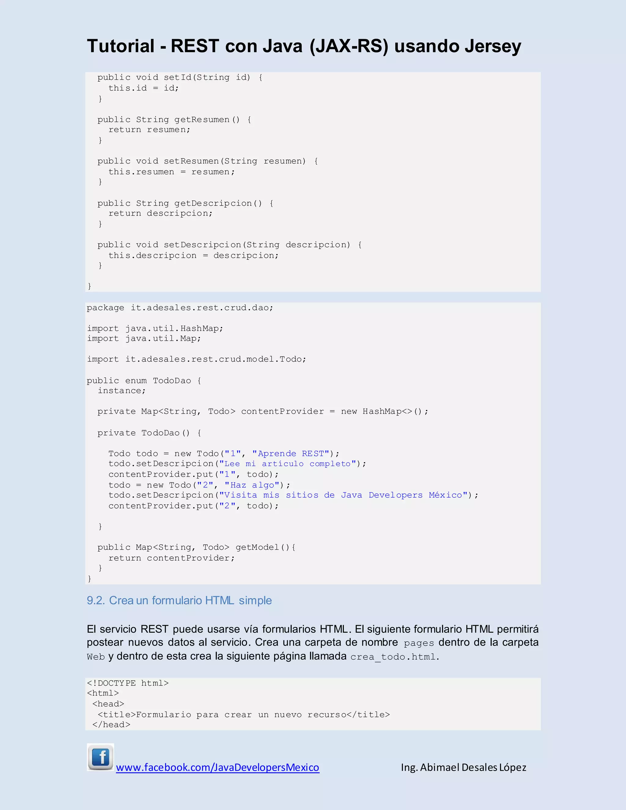 Tutorial - REST con Java (JAX-RS) usando Jersey
www.facebook.com/JavaDevelopersMexico Ing. Abimael DesalesLópez
public void setId(String id) {
this.id = id;
}
public String getResumen() {
return resumen;
}
public void setResumen(String resumen) {
this.resumen = resumen;
}
public String getDescripcion() {
return descripcion;
}
public void setDescripcion(String descripcion) {
this.descripcion = descripcion;
}
}
package it.adesales.rest.crud.dao;
import java.util.HashMap;
import java.util.Map;
import it.adesales.rest.crud.model.Todo;
public enum TodoDao {
instance;
private Map<String, Todo> contentProvider = new HashMap<>();
private TodoDao() {
Todo todo = new Todo("1", "Aprende REST");
todo.setDescripcion("Lee mi artículo completo");
contentProvider.put("1", todo);
todo = new Todo("2", "Haz algo");
todo.setDescripcion("Visita mis sitios de Java Developers México");
contentProvider.put("2", todo);
}
public Map<String, Todo> getModel(){
return contentProvider;
}
}
9.2. Crea un formulario HTML simple
El servicio REST puede usarse vía formularios HTML. El siguiente formulario HTML permitirá
postear nuevos datos al servicio. Crea una carpeta de nombre pages dentro de la carpeta
Web y dentro de esta crea la siguiente página llamada crea_todo.html.
<!DOCTYPE html>
<html>
<head>
<title>Formulario para crear un nuevo recurso</title>
</head>
 