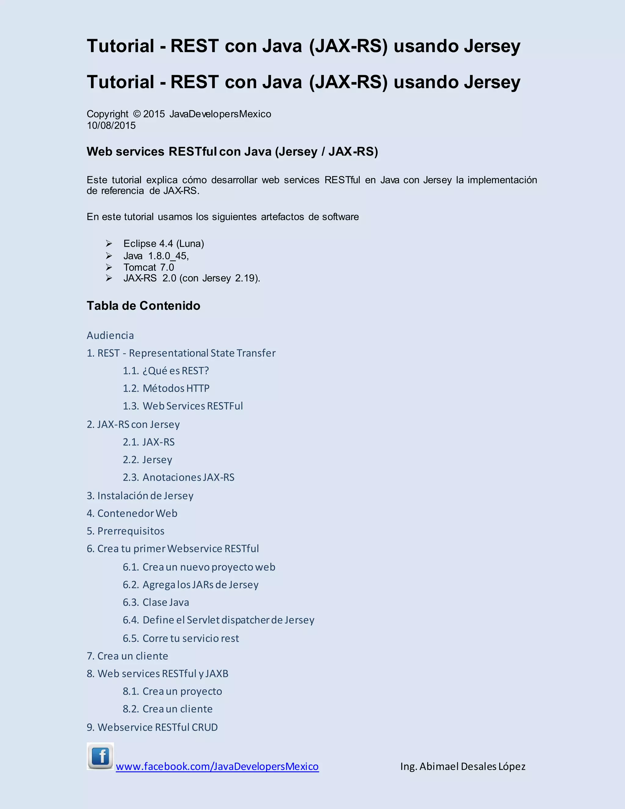 Tutorial - REST con Java (JAX-RS) usando Jersey
www.facebook.com/JavaDevelopersMexico Ing. Abimael DesalesLópez
Tutorial - REST con Java (JAX-RS) usando Jersey
Copyright © 2015 JavaDevelopersMexico
10/08/2015
Web services RESTful con Java (Jersey / JAX-RS)
Este tutorial explica cómo desarrollar web services RESTful en Java con Jersey la implementación
de referencia de JAX-RS.
En este tutorial usamos los siguientes artefactos de software
 Eclipse 4.4 (Luna)
 Java 1.8.0_45,
 Tomcat 7.0
 JAX-RS 2.0 (con Jersey 2.19).
Tabla de Contenido
Audiencia
1. REST - Representational State Transfer
1.1. ¿Qué esREST?
1.2. MétodosHTTP
1.3. WebServicesRESTFul
2. JAX-RScon Jersey
2.1. JAX-RS
2.2. Jersey
2.3. AnotacionesJAX-RS
3. Instalaciónde Jersey
4. ContenedorWeb
5. Prerrequisitos
6. Crea tu primerWebservice RESTful
6.1. Creaun nuevoproyectoweb
6.2. AgregalosJARsde Jersey
6.3. Clase Java
6.4. Define el Servletdispatcherde Jersey
6.5. Corre tu servicio rest
7. Crea un cliente
8. Web services RESTful yJAXB
8.1. Creaun proyecto
8.2. Creaun cliente
9. Webservice RESTful CRUD
 