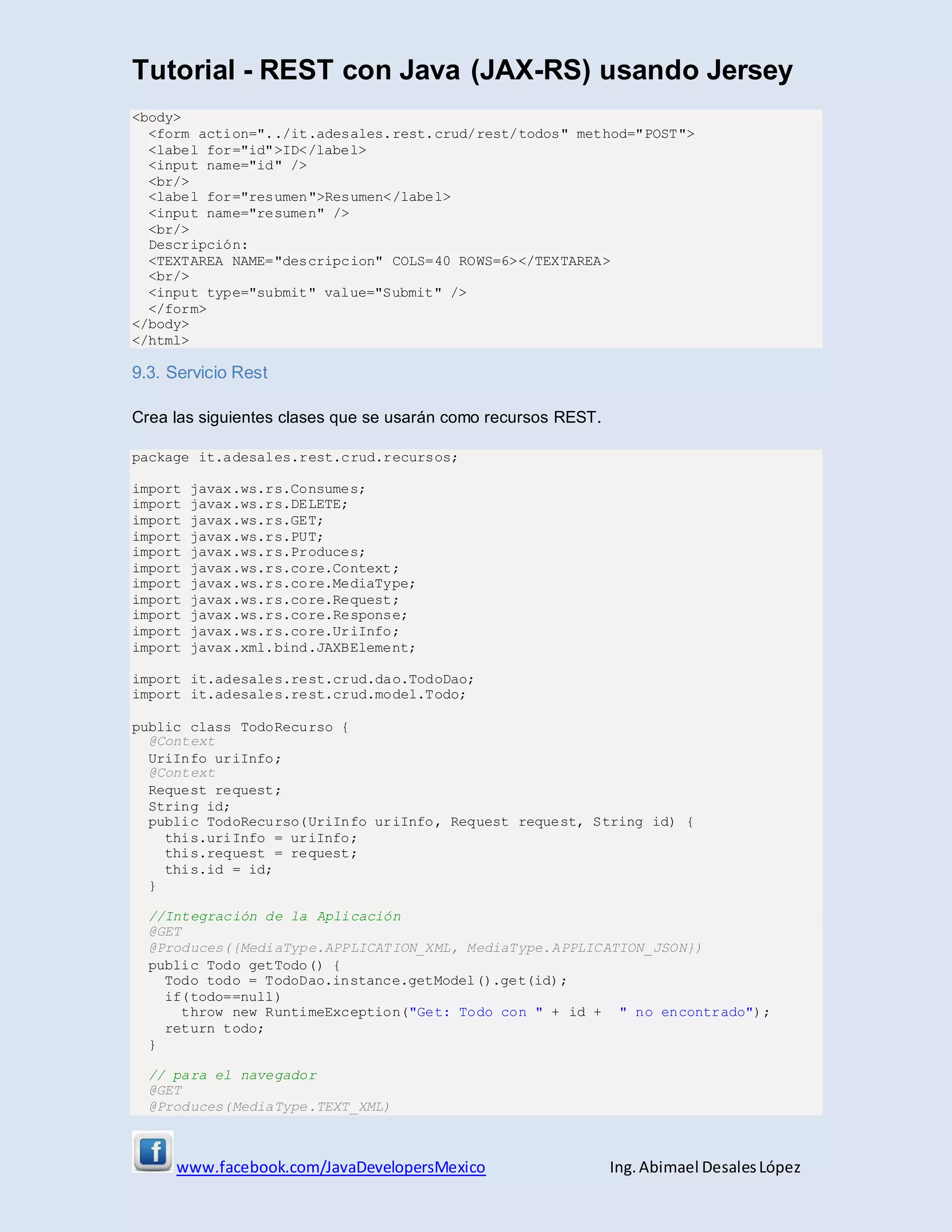 Tutorial - REST con Java (JAX-RS) usando Jersey
www.facebook.com/JavaDevelopersMexico Ing. Abimael DesalesLópez
<body>
<form action="../it.adesales.rest.crud/rest/todos" method="POST">
<label for="id">ID</label>
<input name="id" />
<br/>
<label for="resumen">Resumen</label>
<input name="resumen" />
<br/>
Descripción:
<TEXTAREA NAME="descripcion" COLS=40 ROWS=6></TEXTAREA>
<br/>
<input type="submit" value="Submit" />
</form>
</body>
</html>
9.3. Servicio Rest
Crea las siguientes clases que se usarán como recursos REST.
package it.adesales.rest.crud.recursos;
import javax.ws.rs.Consumes;
import javax.ws.rs.DELETE;
import javax.ws.rs.GET;
import javax.ws.rs.PUT;
import javax.ws.rs.Produces;
import javax.ws.rs.core.Context;
import javax.ws.rs.core.MediaType;
import javax.ws.rs.core.Request;
import javax.ws.rs.core.Response;
import javax.ws.rs.core.UriInfo;
import javax.xml.bind.JAXBElement;
import it.adesales.rest.crud.dao.TodoDao;
import it.adesales.rest.crud.model.Todo;
public class TodoRecurso {
@Context
UriInfo uriInfo;
@Context
Request request;
String id;
public TodoRecurso(UriInfo uriInfo, Request request, String id) {
this.uriInfo = uriInfo;
this.request = request;
this.id = id;
}
//Integración de la Aplicación
@GET
@Produces({MediaType.APPLICATION_XML, MediaType.APPLICATION_JSON})
public Todo getTodo() {
Todo todo = TodoDao.instance.getModel().get(id);
if(todo==null)
throw new RuntimeException("Get: Todo con " + id + " no encontrado");
return todo;
}
// para el navegador
@GET
@Produces(MediaType.TEXT_XML)
 