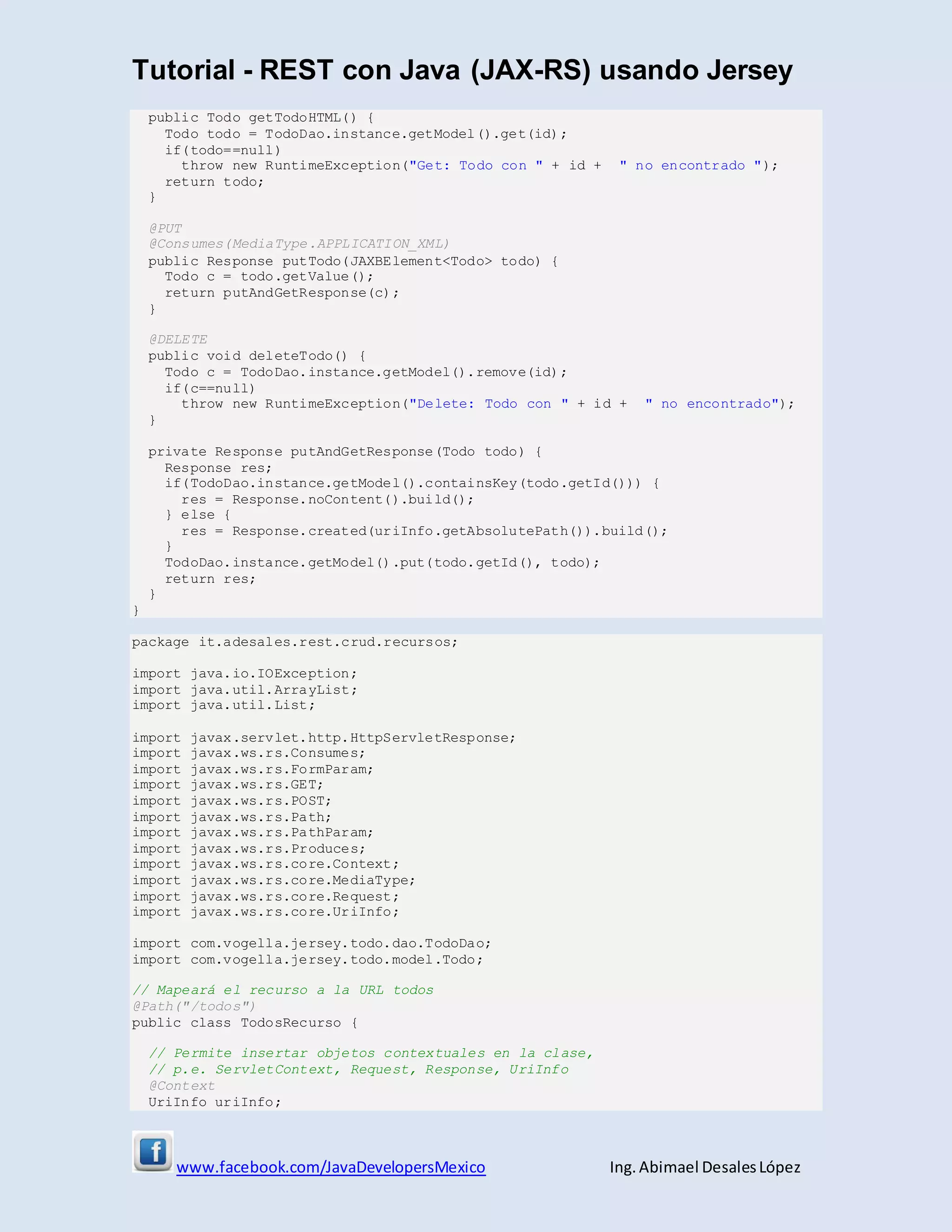 Tutorial - REST con Java (JAX-RS) usando Jersey
www.facebook.com/JavaDevelopersMexico Ing. Abimael DesalesLópez
public Todo getTodoHTML() {
Todo todo = TodoDao.instance.getModel().get(id);
if(todo==null)
throw new RuntimeException("Get: Todo con " + id + " no encontrado ");
return todo;
}
@PUT
@Consumes(MediaType.APPLICATION_XML)
public Response putTodo(JAXBElement<Todo> todo) {
Todo c = todo.getValue();
return putAndGetResponse(c);
}
@DELETE
public void deleteTodo() {
Todo c = TodoDao.instance.getModel().remove(id);
if(c==null)
throw new RuntimeException("Delete: Todo con " + id + " no encontrado");
}
private Response putAndGetResponse(Todo todo) {
Response res;
if(TodoDao.instance.getModel().containsKey(todo.getId())) {
res = Response.noContent().build();
} else {
res = Response.created(uriInfo.getAbsolutePath()).build();
}
TodoDao.instance.getModel().put(todo.getId(), todo);
return res;
}
}
package it.adesales.rest.crud.recursos;
import java.io.IOException;
import java.util.ArrayList;
import java.util.List;
import javax.servlet.http.HttpServletResponse;
import javax.ws.rs.Consumes;
import javax.ws.rs.FormParam;
import javax.ws.rs.GET;
import javax.ws.rs.POST;
import javax.ws.rs.Path;
import javax.ws.rs.PathParam;
import javax.ws.rs.Produces;
import javax.ws.rs.core.Context;
import javax.ws.rs.core.MediaType;
import javax.ws.rs.core.Request;
import javax.ws.rs.core.UriInfo;
import com.vogella.jersey.todo.dao.TodoDao;
import com.vogella.jersey.todo.model.Todo;
// Mapeará el recurso a la URL todos
@Path("/todos")
public class TodosRecurso {
// Permite insertar objetos contextuales en la clase,
// p.e. ServletContext, Request, Response, UriInfo
@Context
UriInfo uriInfo;
 