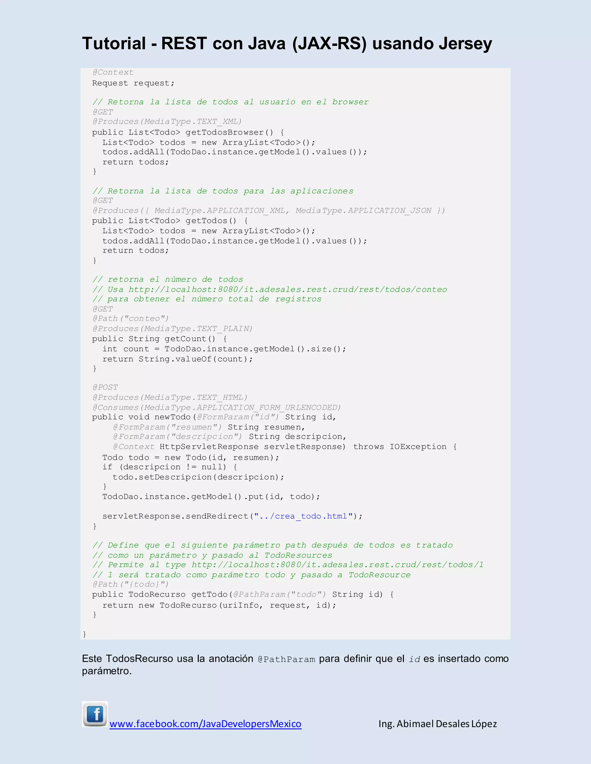 Tutorial - REST con Java (JAX-RS) usando Jersey
www.facebook.com/JavaDevelopersMexico Ing. Abimael DesalesLópez
@Context
Request request;
// Retorna la lista de todos al usuario en el browser
@GET
@Produces(MediaType.TEXT_XML)
public List<Todo> getTodosBrowser() {
List<Todo> todos = new ArrayList<Todo>();
todos.addAll(TodoDao.instance.getModel().values());
return todos;
}
// Retorna la lista de todos para las aplicaciones
@GET
@Produces({ MediaType.APPLICATION_XML, MediaType.APPLICATION_JSON })
public List<Todo> getTodos() {
List<Todo> todos = new ArrayList<Todo>();
todos.addAll(TodoDao.instance.getModel().values());
return todos;
}
// retorna el número de todos
// Usa http://localhost:8080/it.adesales.rest.crud/rest/todos/conteo
// para obtener el número total de registros
@GET
@Path("conteo")
@Produces(MediaType.TEXT_PLAIN)
public String getCount() {
int count = TodoDao.instance.getModel().size();
return String.valueOf(count);
}
@POST
@Produces(MediaType.TEXT_HTML)
@Consumes(MediaType.APPLICATION_FORM_URLENCODED)
public void newTodo(@FormParam("id") String id,
@FormParam("resumen") String resumen,
@FormParam("descripcion") String descripcion,
@Context HttpServletResponse servletResponse) throws IOException {
Todo todo = new Todo(id, resumen);
if (descripcion != null) {
todo.setDescripcion(descripcion);
}
TodoDao.instance.getModel().put(id, todo);
servletResponse.sendRedirect("../crea_todo.html");
}
// Define que el siguiente parámetro path después de todos es tratado
// como un parámetro y pasado al TodoResources
// Permite al type http://localhost:8080/it.adesales.rest.crud/rest/todos/1
// 1 será tratado como parámetro todo y pasado a TodoResource
@Path("{todo}")
public TodoRecurso getTodo(@PathParam("todo") String id) {
return new TodoRecurso(uriInfo, request, id);
}
}
Este TodosRecurso usa la anotación @PathParam para definir que el id es insertado como
parámetro.
 