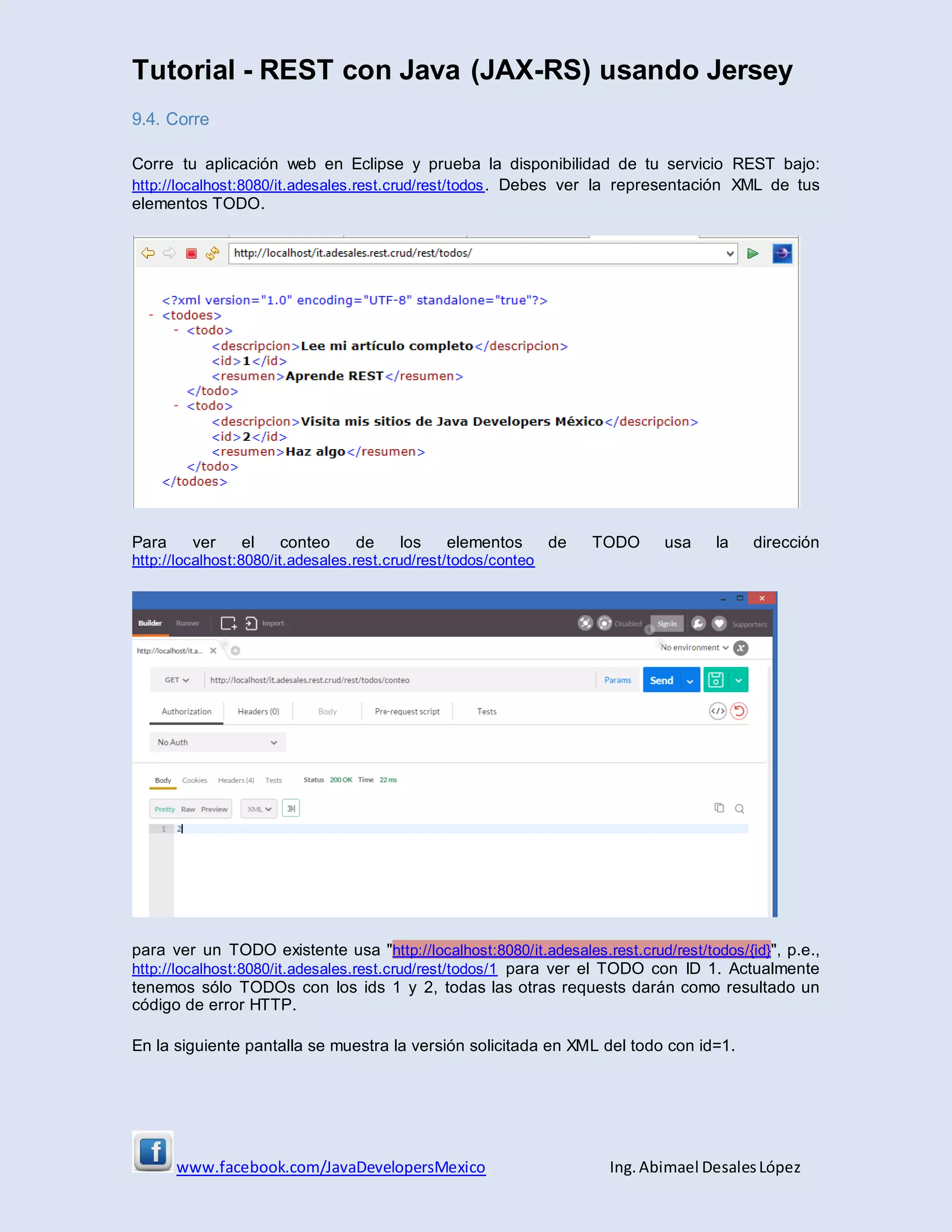 Tutorial - REST con Java (JAX-RS) usando Jersey
www.facebook.com/JavaDevelopersMexico Ing. Abimael DesalesLópez
9.4. Corre
Corre tu aplicación web en Eclipse y prueba la disponibilidad de tu servicio REST bajo:
http://localhost:8080/it.adesales.rest.crud/rest/todos. Debes ver la representación XML de tus
elementos TODO.
Para ver el conteo de los elementos de TODO usa la dirección
http://localhost:8080/it.adesales.rest.crud/rest/todos/conteo
para ver un TODO existente usa "http://localhost:8080/it.adesales.rest.crud/rest/todos/{id}", p.e.,
http://localhost:8080/it.adesales.rest.crud/rest/todos/1 para ver el TODO con ID 1. Actualmente
tenemos sólo TODOs con los ids 1 y 2, todas las otras requests darán como resultado un
código de error HTTP.
En la siguiente pantalla se muestra la versión solicitada en XML del todo con id=1.
 