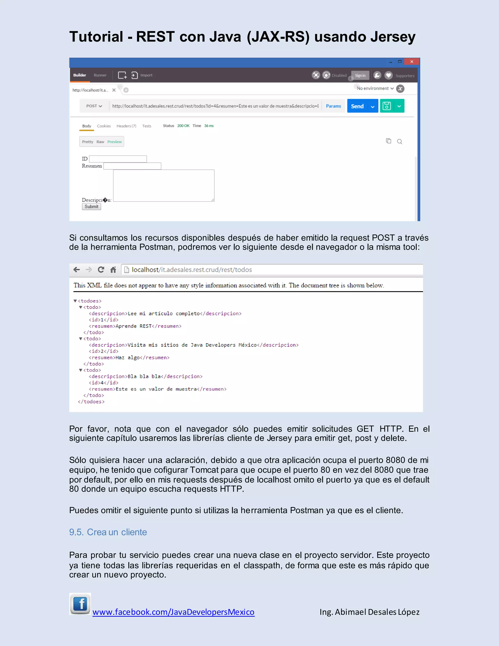 Tutorial - REST con Java (JAX-RS) usando Jersey
www.facebook.com/JavaDevelopersMexico Ing. Abimael DesalesLópez
Si consultamos los recursos disponibles después de haber emitido la request POST a través
de la herramienta Postman, podremos ver lo siguiente desde el navegador o la misma tool:
Por favor, nota que con el navegador sólo puedes emitir solicitudes GET HTTP. En el
siguiente capítulo usaremos las librerías cliente de Jersey para emitir get, post y delete.
Sólo quisiera hacer una aclaración, debido a que otra aplicación ocupa el puerto 8080 de mi
equipo, he tenido que cofigurar Tomcat para que ocupe el puerto 80 en vez del 8080 que trae
por default, por ello en mis requests después de localhost omito el puerto ya que es el default
80 donde un equipo escucha requests HTTP.
Puedes omitir el siguiente punto si utilizas la herramienta Postman ya que es el cliente.
9.5. Crea un cliente
Para probar tu servicio puedes crear una nueva clase en el proyecto servidor. Este proyecto
ya tiene todas las librerías requeridas en el classpath, de forma que este es más rápido que
crear un nuevo proyecto.
 