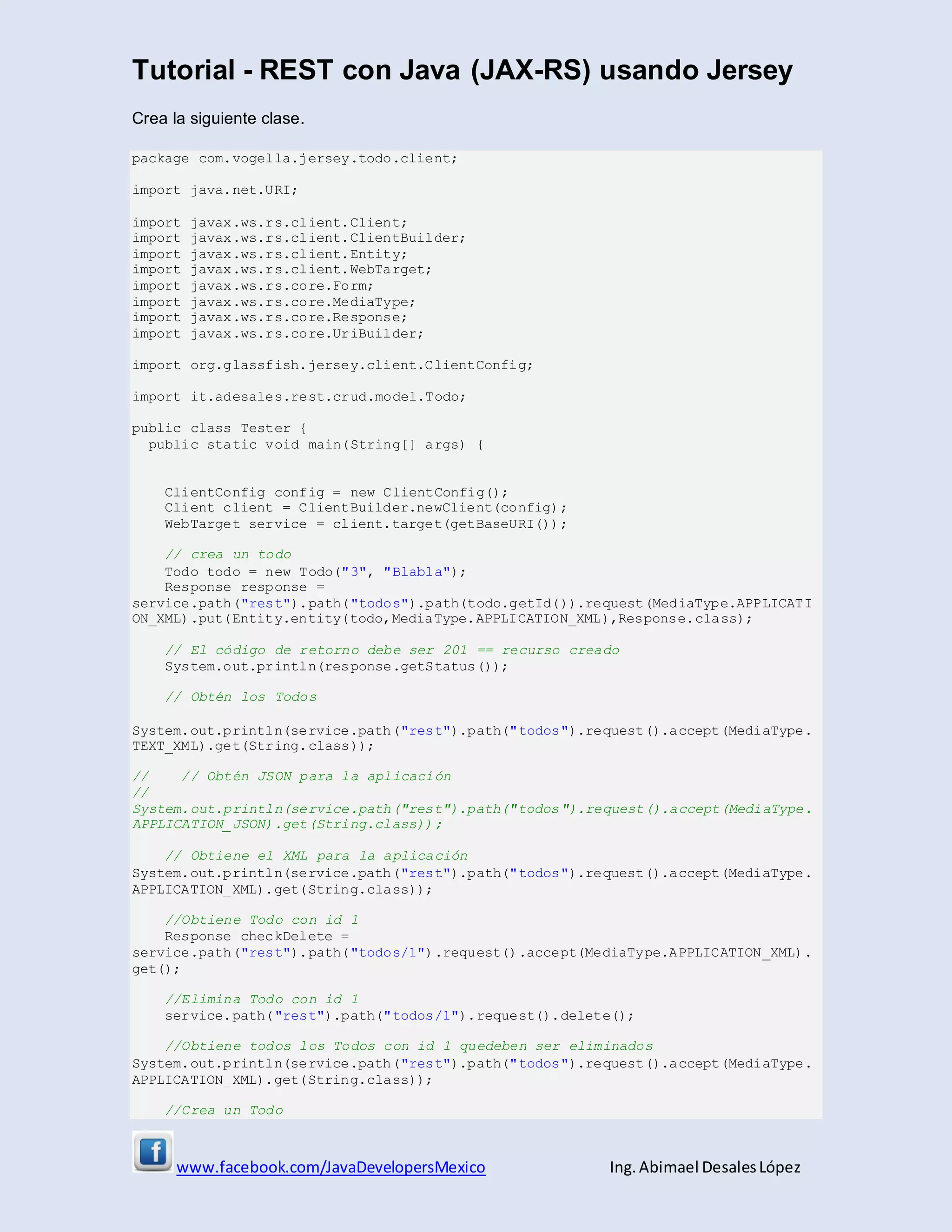 Tutorial - REST con Java (JAX-RS) usando Jersey
www.facebook.com/JavaDevelopersMexico Ing. Abimael DesalesLópez
Crea la siguiente clase.
package com.vogella.jersey.todo.client;
import java.net.URI;
import javax.ws.rs.client.Client;
import javax.ws.rs.client.ClientBuilder;
import javax.ws.rs.client.Entity;
import javax.ws.rs.client.WebTarget;
import javax.ws.rs.core.Form;
import javax.ws.rs.core.MediaType;
import javax.ws.rs.core.Response;
import javax.ws.rs.core.UriBuilder;
import org.glassfish.jersey.client.ClientConfig;
import it.adesales.rest.crud.model.Todo;
public class Tester {
public static void main(String[] args) {
ClientConfig config = new ClientConfig();
Client client = ClientBuilder.newClient(config);
WebTarget service = client.target(getBaseURI());
// crea un todo
Todo todo = new Todo("3", "Blabla");
Response response =
service.path("rest").path("todos").path(todo.getId()).request(MediaType.APPLICATI
ON_XML).put(Entity.entity(todo,MediaType.APPLICATION_XML),Response.class);
// El código de retorno debe ser 201 == recurso creado
System.out.println(response.getStatus());
// Obtén los Todos
System.out.println(service.path("rest").path("todos").request().accept(MediaType.
TEXT_XML).get(String.class));
// // Obtén JSON para la aplicación
//
System.out.println(service.path("rest").path("todos").request().accept(MediaType.
APPLICATION_JSON).get(String.class));
// Obtiene el XML para la aplicación
System.out.println(service.path("rest").path("todos").request().accept(MediaType.
APPLICATION_XML).get(String.class));
//Obtiene Todo con id 1
Response checkDelete =
service.path("rest").path("todos/1").request().accept(MediaType.APPLICATION_XML).
get();
//Elimina Todo con id 1
service.path("rest").path("todos/1").request().delete();
//Obtiene todos los Todos con id 1 quedeben ser eliminados
System.out.println(service.path("rest").path("todos").request().accept(MediaType.
APPLICATION_XML).get(String.class));
//Crea un Todo
 