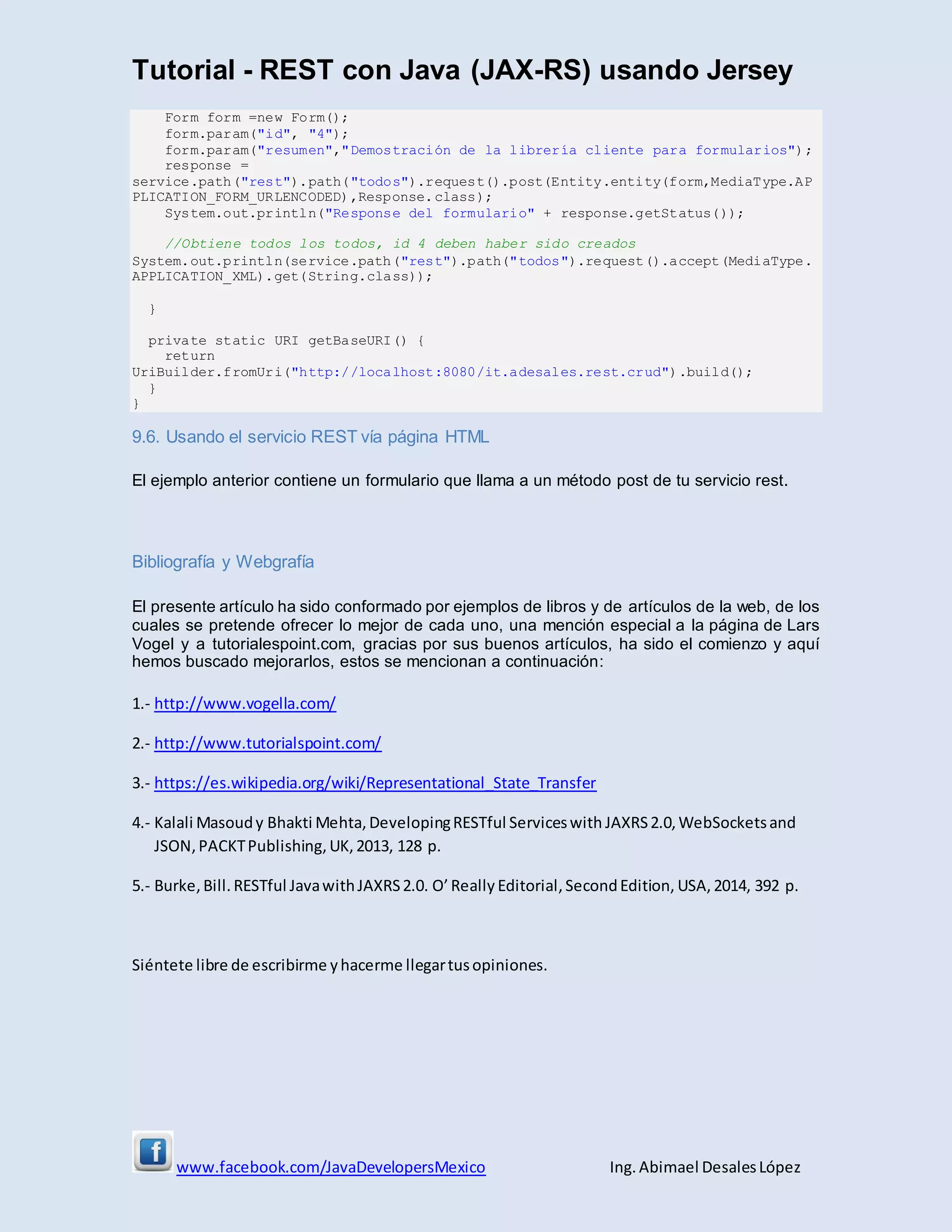 Tutorial - REST con Java (JAX-RS) usando Jersey
www.facebook.com/JavaDevelopersMexico Ing. Abimael DesalesLópez
Form form =new Form();
form.param("id", "4");
form.param("resumen","Demostración de la librería cliente para formularios");
response =
service.path("rest").path("todos").request().post(Entity.entity(form,MediaType.AP
PLICATION_FORM_URLENCODED),Response.class);
System.out.println("Response del formulario" + response.getStatus());
//Obtiene todos los todos, id 4 deben haber sido creados
System.out.println(service.path("rest").path("todos").request().accept(MediaType.
APPLICATION_XML).get(String.class));
}
private static URI getBaseURI() {
return
UriBuilder.fromUri("http://localhost:8080/it.adesales.rest.crud").build();
}
}
9.6. Usando el servicio REST vía página HTML
El ejemplo anterior contiene un formulario que llama a un método post de tu servicio rest.
Bibliografía y Webgrafía
El presente artículo ha sido conformado por ejemplos de libros y de artículos de la web, de los
cuales se pretende ofrecer lo mejor de cada uno, una mención especial a la página de Lars
Vogel y a tutorialespoint.com, gracias por sus buenos artículos, ha sido el comienzo y aquí
hemos buscado mejorarlos, estos se mencionan a continuación:
1.- http://www.vogella.com/
2.- http://www.tutorialspoint.com/
3.- https://es.wikipedia.org/wiki/Representational_State_Transfer
4.- Kalali Masoudy Bhakti Mehta, DevelopingRESTful Serviceswith JAXRS2.0,WebSocketsand
JSON,PACKTPublishing,UK, 2013, 128 p.
5.- Burke, Bill. RESTful JavawithJAXRS2.0. O’Really Editorial,SecondEdition, USA, 2014, 392 p.
Siéntete libre de escribirme yhacerme llegartusopiniones.
 