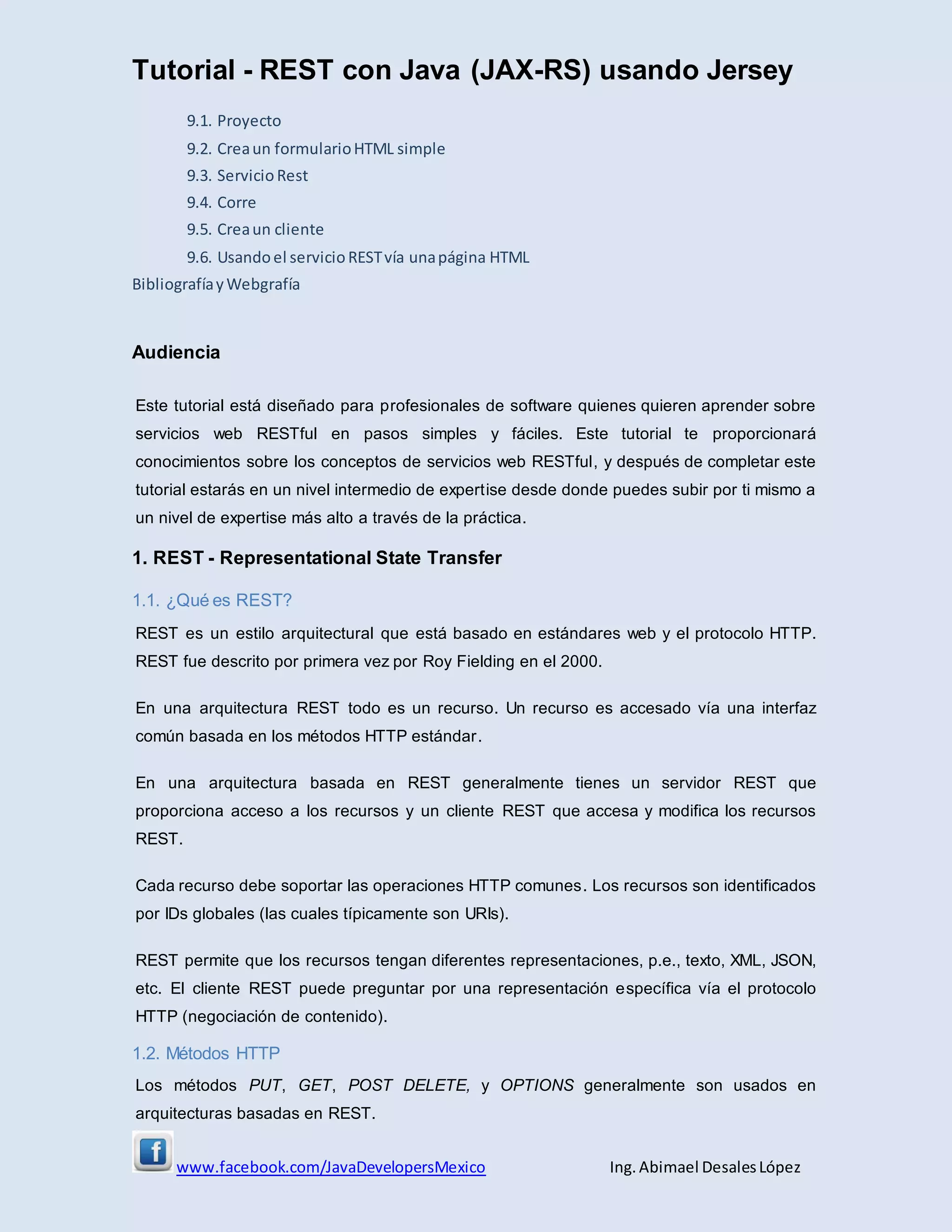 Tutorial - REST con Java (JAX-RS) usando Jersey
www.facebook.com/JavaDevelopersMexico Ing. Abimael DesalesLópez
9.1. Proyecto
9.2. Creaun formularioHTML simple
9.3. ServicioRest
9.4. Corre
9.5. Creaun cliente
9.6. Usandoel servicioRESTvía unapágina HTML
BibliografíayWebgrafía
Audiencia
Este tutorial está diseñado para profesionales de software quienes quieren aprender sobre
servicios web RESTful en pasos simples y fáciles. Este tutorial te proporcionará
conocimientos sobre los conceptos de servicios web RESTful, y después de completar este
tutorial estarás en un nivel intermedio de expertise desde donde puedes subir por ti mismo a
un nivel de expertise más alto a través de la práctica.
1. REST - Representational State Transfer
1.1. ¿Qué es REST?
REST es un estilo arquitectural que está basado en estándares web y el protocolo HTTP.
REST fue descrito por primera vez por Roy Fielding en el 2000.
En una arquitectura REST todo es un recurso. Un recurso es accesado vía una interfaz
común basada en los métodos HTTP estándar.
En una arquitectura basada en REST generalmente tienes un servidor REST que
proporciona acceso a los recursos y un cliente REST que accesa y modifica los recursos
REST.
Cada recurso debe soportar las operaciones HTTP comunes. Los recursos son identificados
por IDs globales (las cuales típicamente son URIs).
REST permite que los recursos tengan diferentes representaciones, p.e., texto, XML, JSON,
etc. El cliente REST puede preguntar por una representación específica vía el protocolo
HTTP (negociación de contenido).
1.2. Métodos HTTP
Los métodos PUT, GET, POST DELETE, y OPTIONS generalmente son usados en
arquitecturas basadas en REST.
 