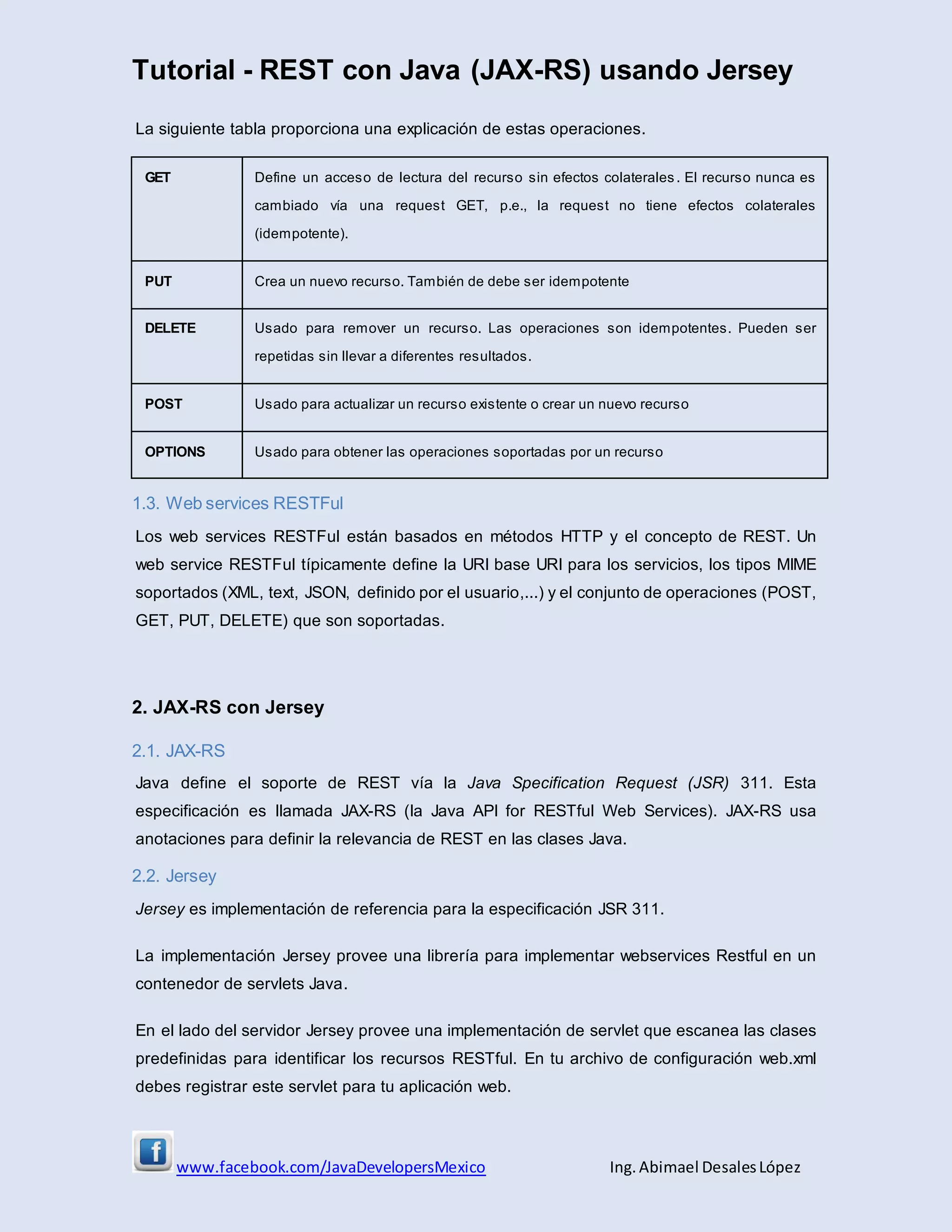 Tutorial - REST con Java (JAX-RS) usando Jersey
www.facebook.com/JavaDevelopersMexico Ing. Abimael DesalesLópez
La siguiente tabla proporciona una explicación de estas operaciones.
GET Define un acceso de lectura del recurso sin efectos colaterales. El recurso nunca es
cambiado vía una request GET, p.e., la request no tiene efectos colaterales
(idempotente).
PUT Crea un nuevo recurso. También de debe ser idempotente
DELETE Usado para remover un recurso. Las operaciones son idempotentes. Pueden ser
repetidas sin llevar a diferentes resultados.
POST Usado para actualizar un recurso existente o crear un nuevo recurso
OPTIONS Usado para obtener las operaciones soportadas por un recurso
1.3. Web services RESTFul
Los web services RESTFul están basados en métodos HTTP y el concepto de REST. Un
web service RESTFul típicamente define la URI base URI para los servicios, los tipos MIME
soportados (XML, text, JSON, definido por el usuario,...) y el conjunto de operaciones (POST,
GET, PUT, DELETE) que son soportadas.
2. JAX-RS con Jersey
2.1. JAX-RS
Java define el soporte de REST vía la Java Specification Request (JSR) 311. Esta
especificación es llamada JAX-RS (la Java API for RESTful Web Services). JAX-RS usa
anotaciones para definir la relevancia de REST en las clases Java.
2.2. Jersey
Jersey es implementación de referencia para la especificación JSR 311.
La implementación Jersey provee una librería para implementar webservices Restful en un
contenedor de servlets Java.
En el lado del servidor Jersey provee una implementación de servlet que escanea las clases
predefinidas para identificar los recursos RESTful. En tu archivo de configuración web.xml
debes registrar este servlet para tu aplicación web.
 