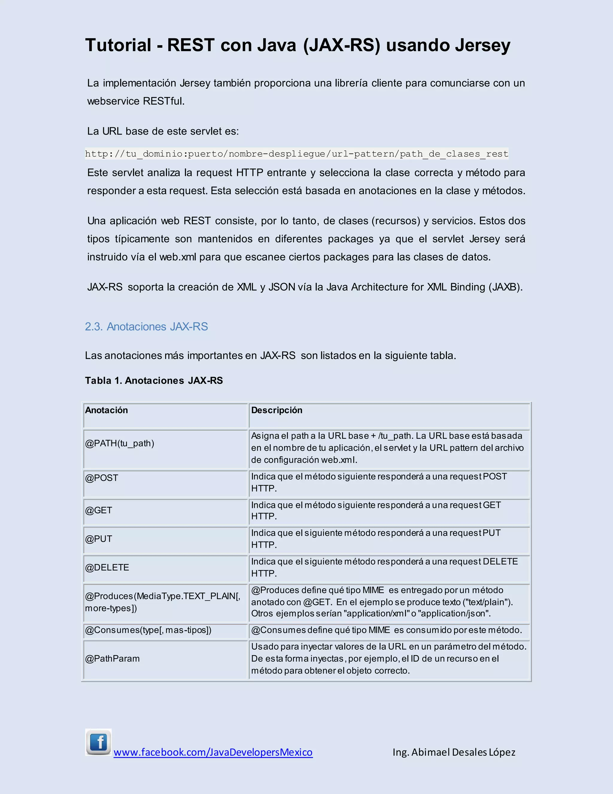 Tutorial - REST con Java (JAX-RS) usando Jersey
www.facebook.com/JavaDevelopersMexico Ing. Abimael DesalesLópez
La implementación Jersey también proporciona una librería cliente para comunciarse con un
webservice RESTful.
La URL base de este servlet es:
http://tu_dominio:puerto/nombre-despliegue/url-pattern/path_de_clases_rest
Este servlet analiza la request HTTP entrante y selecciona la clase correcta y método para
responder a esta request. Esta selección está basada en anotaciones en la clase y métodos.
Una aplicación web REST consiste, por lo tanto, de clases (recursos) y servicios. Estos dos
tipos típicamente son mantenidos en diferentes packages ya que el servlet Jersey será
instruido vía el web.xml para que escanee ciertos packages para las clases de datos.
JAX-RS soporta la creación de XML y JSON vía la Java Architecture for XML Binding (JAXB).
2.3. Anotaciones JAX-RS
Las anotaciones más importantes en JAX-RS son listados en la siguiente tabla.
Tabla 1. Anotaciones JAX-RS
Anotación Descripción
@PATH(tu_path)
Asigna el path a la URL base + /tu_path. La URL base está basada
en el nombre de tu aplicación,el servlet y la URL pattern del archivo
de configuración web.xml.
@POST Indica que el método siguiente responderá a una request POST
HTTP.
@GET
Indica que el método siguiente responderá a una request GET
HTTP.
@PUT
Indica que el siguiente método responderá a una requestPUT
HTTP.
@DELETE
Indica que el siguiente método responderá a una request DELETE
HTTP.
@Produces(MediaType.TEXT_PLAIN[,
more-types])
@Produces define qué tipo MIME es entregado por un método
anotado con @GET. En el ejemplo se produce texto ("text/plain").
Otros ejemplos serían "application/xml"o "application/json".
@Consumes(type[, mas-tipos]) @Consumes define qué tipo MIME es consumido por este método.
@PathParam
Usado para inyectar valores de la URL en un parámetro del método.
De esta forma inyectas,por ejemplo,el ID de un recurso en el
método para obtener el objeto correcto.
 