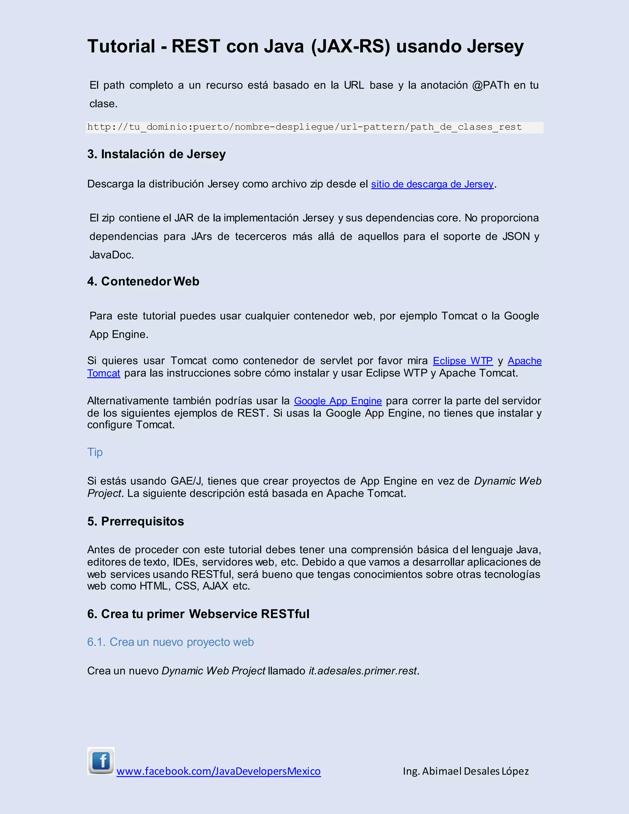 Tutorial - REST con Java (JAX-RS) usando Jersey
www.facebook.com/JavaDevelopersMexico Ing. Abimael DesalesLópez
El path completo a un recurso está basado en la URL base y la anotación @PATh en tu
clase.
http://tu_dominio:puerto/nombre-despliegue/url-pattern/path_de_clases_rest
3. Instalación de Jersey
Descarga la distribución Jersey como archivo zip desde el sitio de descarga de Jersey.
El zip contiene el JAR de la implementación Jersey y sus dependencias core. No proporciona
dependencias para JArs de tecerceros más allá de aquellos para el soporte de JSON y
JavaDoc.
4. Contenedor Web
Para este tutorial puedes usar cualquier contenedor web, por ejemplo Tomcat o la Google
App Engine.
Si quieres usar Tomcat como contenedor de servlet por favor mira Eclipse WTP y Apache
Tomcat para las instrucciones sobre cómo instalar y usar Eclipse WTP y Apache Tomcat.
Alternativamente también podrías usar la Google App Engine para correr la parte del servidor
de los siguientes ejemplos de REST. Si usas la Google App Engine, no tienes que instalar y
configure Tomcat.
Tip
Si estás usando GAE/J, tienes que crear proyectos de App Engine en vez de Dynamic Web
Project. La siguiente descripción está basada en Apache Tomcat.
5. Prerrequisitos
Antes de proceder con este tutorial debes tener una comprensión básica del lenguaje Java,
editores de texto, IDEs, servidores web, etc. Debido a que vamos a desarrollar aplicaciones de
web services usando RESTful, será bueno que tengas conocimientos sobre otras tecnologías
web como HTML, CSS, AJAX etc.
6. Crea tu primer Webservice RESTful
6.1. Crea un nuevo proyecto web
Crea un nuevo Dynamic Web Project llamado it.adesales.primer.rest.
 