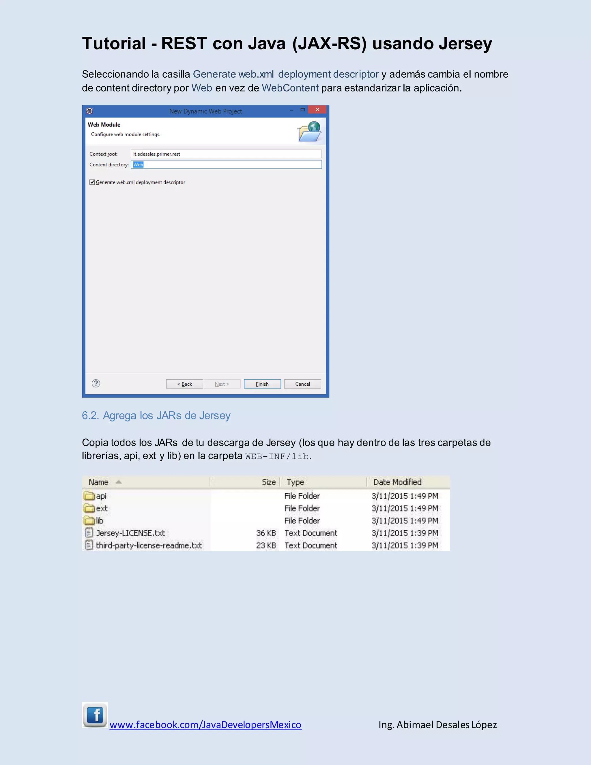 Tutorial - REST con Java (JAX-RS) usando Jersey
www.facebook.com/JavaDevelopersMexico Ing. Abimael DesalesLópez
Seleccionando la casilla Generate web.xml deployment descriptor y además cambia el nombre
de content directory por Web en vez de WebContent para estandarizar la aplicación.
6.2. Agrega los JARs de Jersey
Copia todos los JARs de tu descarga de Jersey (los que hay dentro de las tres carpetas de
librerías, api, ext y lib) en la carpeta WEB-INF/lib.
 