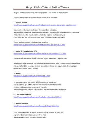 Grupo Shield - Tutorial Análise Técnica

Imagine então os indicadores financeiros como o seu painel de instrumentos.

Aqui vou te apresentar alguns dos indicadores mais utilizados.

1 - Médias Móveis
http://www.gruposhieldforum.com/medias-moveis-e-como-operar-com-elas-t110.html

Mas médias móveis são poderosas demais se bem utilizadas.
Não somente para te dar uma base se o ativo esta em tendência de alta ou baixa (conforme
visto anteriormente) mas também para te dar o ponto exato de compra.
Cada ativo tem seu cruzamento ideal. Nem todos sao no 9x21 ou 12x26.

Temos aqui mesmo um estudo voltado para isso:
http://www.gruposhieldforum.com/medias-moveis-por-ativo-t134.html


2 - Indice de Força Relativa - IFR
http://www.gruposhieldforum.com/ifr-indice-de-forca-relativa-t111.html

Este é um dos meus indicadores favoritos. Seja o IFR normal (14) ou o IFR2.

Neste indice você consegue não somente ver se a força do ativo é compradora ou vendedora,
mas como também consegue analisar pontos de entrada com alguns tipos de setup (que
veremos um pouco mais a frente).

3 - MACD
http://www.gruposhieldforum.com/macd-t54.html


Eu particularmente não utilizo MACD em minhas operações.
Mas eu admito que o MACD é uma ferramenta muito interessante.
Existem traders que operam somente com ela.
Uma forma prática, simples e que eu diria até mesmo eficiente de operar.

4 - Oscilador Estocástico
http://www.gruposhieldforum.com/oscilador-estocastico-t13.html


5 - Bandas Bollinger
http://www.gruposhieldforum.com/bandas-bollinger-t153.html


Estes foram exemplos de alguns indicadores que existem no mercado.
Lógicamente existem dezenas de outros mais.
Mas estes são os mais utilizados no mercado.
 