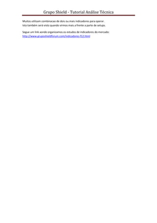 Grupo Shield - Tutorial Análise Técnica

Muitos utilizam combinacao de dois ou mais indicadores para operar.
Isto também será visto quando virmos mais a frente a parte de setups.

Segue um link aonde organizamos os estudos de indicadores do mercado:
http://www.gruposhieldforum.com/indicadores-f12.html
 