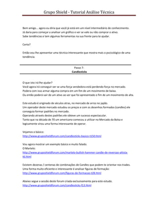 Grupo Shield - Tutorial Análise Técnica


Bem amigo... agora eu diria que você já está em um nível intermediário de conhecimento.
Já daria para começar a analisar um gráfico e ver se vale ou não comprar o ativo.
Sabe tendências e tem algumas ferramentas na sua frente para te ajudar.

Certo?

Então vou lhe apresentar uma técnica interessante que mostra mais o pscicológico de uma
tendência.


                                          Passo 7:
                                        Candlesticks


O que isto irá lhe ajudar?
Você agora irá conseguir ver se uma força vendedora está perdendo força no mercado.
Podera com isso armar alguma compra em um fim de um movimento de baixa.
Ou então poderá sair de um ativo ao ver que foi apresentado o fim de um movimento de alta.

Este estudo é originado de séculos atras, no mercado de arroz no japão.
Um operador deste mercado estudou os preços e com os desenhos formados (candles) ele
conseguia formar padrões no mercado.
Operando através destes padrões ele obteve um sucesso espectacular.
Tanto que na década de 70 um americano comecou a utilizar no Mercado da Bolsa e
logicamente virou uma forma interessante de operar.

Vejamos o básico:
http://www.gruposhieldforum.com/candlesticks-basico-t150.html

Vou agora mostrar um exemplo básico e muito falado.
O Martelo:
http://www.gruposhieldforum.com/martelo-bullish-hammer-candle-de-reversao-altista-
t6.html

Existem dezenas / centenas de combinações de Candles que podem te orientar nos trades.
Uma forma muito eficiente e interessante é analisar figuras de formação:
http://www.gruposhieldforum.com/figuras-de-formacao-t28.html

Abaixo segue a sessão deste forum criada exclusivamente para este estudo.
http://www.gruposhieldforum.com/candlesticks-f13.html
 
