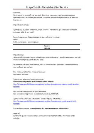 Grupo Shield - Tutorial Análise Técnica

Parabéns...
Neste ponto eu posso afirmar que você já conhece mais que a maioria das pessoas que
operam na bolsa de valores (novamente... excluindo desta lista os profissionais do mercado
financeiro).

Digo isto com certeza.

Agora que já leu sobre tendencias, stops, candles e indicadores, que tal estudar pontos de
entrada e saída de um trade?

Bom... imagino que chegamos ao ponto que realmente interessa.
Certo?
Então vamos para o próximo passo:

                                            Passo 8:
                                            SETUPS


O que é setup?
Setup simplesmente é o termo utilizado para uma configuração / sequência de fatores que vão
lhe indicar compra ou venda de uma ação.

Se você tiver um setup bem definido, você só comprará uma ação se ela fizer exatamente o
que você quer que ela faça.

Não irá operar a toa. Não irá operar as cegas.
Agora você tem base...

Vejamos um setup bem básico para operar:
Comprar no rompimento da máxima do candle anterior
http://www.gruposhieldforum.com/estudo-position-1-rompimento-maxima-candle-anterior-
t16.html

Este setup eu utilizo muito no grafico semanal.
Pois como disse no primeiro passo deste tutorial, sou POSITION.

Agora, que tal juntar este setup acima com o IFR que já estudamos?
http://www.gruposhieldforum.com/estudo-position-2-rompimento-candle-anterior-c-ifr-
t97.html

Isto se chama comprar no rompimento do candle anterior com o filtro do IFR.

Legal né?
Lembrando que todos estes setups acima utilizam como STOP LOSS a minima do candle
anterior.
 