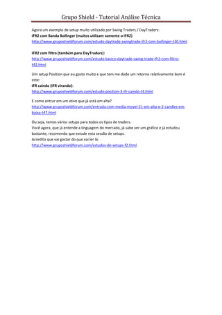 Grupo Shield - Tutorial Análise Técnica

Agora um exemplo de setup muito utilizado por Swing Traders / DayTraders:
IFR2 com Banda Bollinger (muitos utilizam somente o IFR2)
http://www.gruposhieldforum.com/estudo-daytrade-swingtrade-ifr2-com-bollinger-t30.html

IFR2 com filtro (também para DayTraders):
http://www.gruposhieldforum.com/estudo-basico-daytrade-swing-trade-ifr2-com-filtro-
t42.html

Um setup Position que eu gosto muito e que tem me dado um retorno relativamente bom é
este:
IFR caindo (IFR virando):
http://www.gruposhieldforum.com/estudo-position-3-ifr-caindo-t4.html

E como entrar em um ativo que já está em alta?
http://www.gruposhieldforum.com/entrada-com-media-movel-21-em-alta-e-2-candles-em-
baixa-t47.html

Ou seja, temos vários setups para todos os tipos de traders.
Você agora, que já entende a linguagem do mercado, já sabe ver um gráfico e já estudou
bastante, recomendo que estude esta sessão de setups.
Acredito que vai gostar do que vai ler lá:
http://www.gruposhieldforum.com/estudos-de-setups-f2.html
 