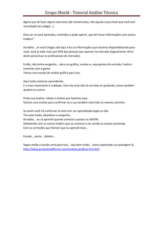 Grupo Shield - Tutorial Análise Técnica

Agora que tal fazer alguns exercícios (de maneira boa, não aquela coisa chata que você tem
recordação do colégio...).

Para ver se você aprendeu, entendeu e pode operar, que tal trocar informações com outros
traders?

Acredite... se você chegou até aqui e leu as informações que estamos disponibilizando para
você, você ja sabe mais que 95% das pessoas que operam no mercado (logicamente retiro
deste percentual os profissionais do mercado).

Então, não tenha vergonha... abra um gráfico, analise-o, veja pontos de entrada / saída e
comente com a gente.
Temos uma sessão de análise gráfica para isso.

Aqui todos estamos aprendendo.
E o mais importante é o debate. Com ele você não só vai estar te ajudando, como também
ajudará os outros.

Poste sua analise, rebata a analise que fazemos aqui.
Solicite uma analise para confirmar se a sua também está indo no mesmo caminho.

So assim você irá confirmar se está com um aprendizado legal ou não.
Tire este medo, abandone a vergonha.
Acredite... eu só aprendi quando comecei a postar no ADVFN.
Debatendo com os outros traders que eu comecei a ver aonde eu estava acertando.
Com as correções que fizeram que eu aprendi mais...

Estude... poste... debata...

Segue então a sessão certa para isso... seja bem vindo... estou esperando sua postagem lá:
http://www.gruposhieldforum.com/analises-graficas-f22.html
 