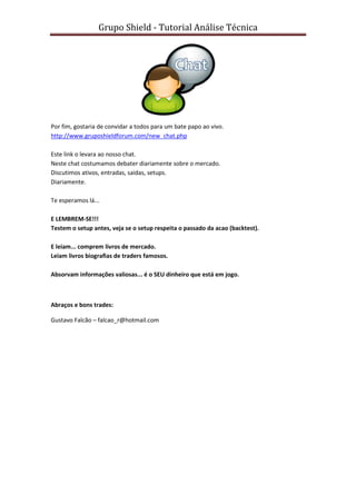 Grupo Shield - Tutorial Análise Técnica




Por fim, gostaria de convidar a todos para um bate papo ao vivo.
http://www.gruposhieldforum.com/new_chat.php

Este link o levara ao nosso chat.
Neste chat costumamos debater diariamente sobre o mercado.
Discutimos ativos, entradas, saidas, setups.
Diariamente.

Te esperamos lá...

E LEMBREM-SE!!!
Testem o setup antes, veja se o setup respeita o passado da acao (backtest).

E leiam... comprem livros de mercado.
Leiam livros biografias de traders famosos.

Absorvam informações valiosas... é o SEU dinheiro que está em jogo.



Abraços e bons trades:

Gustavo Falcão – falcao_r@hotmail.com
 