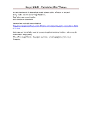 Grupo Shield - Tutorial Análise Técnica

Ao descobrir seu perfil, deve-se operar pelo periodo gráfico referente ao seu perfil.
Swing Trader costuma operar no grafico Diário.
DayTraders operam no Intraday.
Position operam no semanal.

Isto está bem explicado no seguinte link:
http://www.gruposhieldforum.com/a-diferenca-entre-operar-no-grafico-semanal-e-no-diario-
t159.html

Logico que um SwingTrader pode ter também investimentos como Position e até mesmo de
investimento (longo prazo).
Mas definir seu perfil será a chave para seu inicio e um começo positivo no mercado
financeiro.
 