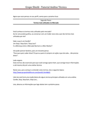 Grupo Shield - Tutorial Análise Técnica


Agora que voce pensou no seu perfil, vamos para a proxima licao.

                                     Segundo Passo:
                             Termos mais utilizados no Mercado




Você conhece os termos mais utilizados pelo mercado?
Ao ler uma analise grafica, ou conversar com um trader voce esta a par dos termos mais
utilizados por ele?

Sabe o que é um Candle?
Um Stop / Stop Gain / Stop Loss?
E a diferença entre o Mercado Normal e o After Marker?

Isto pode parecer besteira, pois um iniciante pensa:
"Para que quero saber disso? O que eu quero é comprar um ação e que ela suba... não preciso
disto!".

Ledo engano.
Estes termos são essenciais para que você consiga operar bem, que consiga trocar informações
e até mesmo discutir uma análise técnica.

Neste caso, para começar a entender estes termos, leia o seguinte tópico:
http://www.gruposhieldforum.com/post61.html#p61

Lido isto você terá uma noção básica de alguns termos principais utilizados em uma análise.
Candle, Stop, Stop Gain, Stop Loss...

Leia, absorva as informações que logo abaixo tem o próximo passo.
 