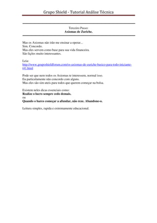 Grupo Shield - Tutorial Análise Técnica


                                  Terceiro Passo:
                                Axiomas de Zuriche.


Mas os Axiomas não irão me ensinar a operar...
Sim. Concordo.
Mas eles servem como base para sua vida financeira.
São lições muito interessantes.

Leia:
http://www.gruposhieldforum.com/os-axiomas-de-zuriche-basico-para-todo-iniciante-
t41.html

Pode ser que nem todos os Axiomas te interessem, normal isso.
Eu particulamente não concordo com alguns.
Mas eles são sim uteis para todos que querem começar na bolsa.

Existem neles dicas essenciais como:
Realize o lucro sempre cedo demais.
ou
Quando o barco começar a afundar, não reze. Abandone-o.

Leitura simples, rapida e extremamente educacional.
 