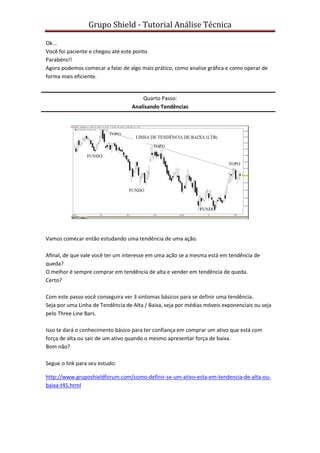 Grupo Shield - Tutorial Análise Técnica

Ok...
Você foi paciente e chegou até este ponto.
Parabéns!!
Agora podemos comecar a falar de algo mais prático, como analise gráfica e como operar de
forma mais eficiente.


                                       Quarto Passo:
                                   Analisando Tendências




Vamos comecar então estudando uma tendência de uma ação.

Afinal, de que vale você ter um interesse em uma ação se a mesma está em tendência de
queda?
O melhor é sempre comprar em tendência de alta e vender em tendência de queda.
Certo?

Com este passo você conseguira ver 3 sintomas básicos para se definir uma tendência.
Seja por uma Linha de Tendência de Alta / Baixa, seja por médias móveis exponenciais ou seja
pelo Three Line Bars.

Isso te dará o conhecimento básico para ter confiança em comprar um ativo que está com
força de alta ou sair de um ativo quando o mesmo apresentar força de baixa.
Bom não?

Segue o link para seu estudo:

http://www.gruposhieldforum.com/como-definir-se-um-ativo-esta-em-tendencia-de-alta-ou-
baixa-t45.html
 